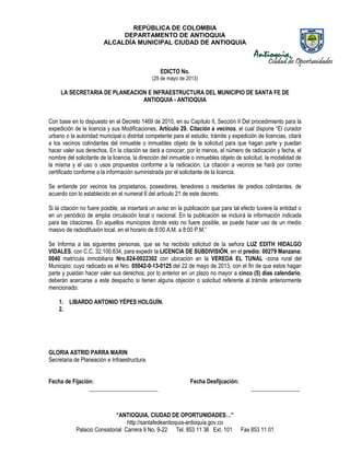 REPÚBLICA DE COLOMBIA
DEPARTAMENTO DE ANTIOQUIA
ALCALDÍA MUNICIPAL CIUDAD DE ANTIOQUIA
“ANTIOQUIA, CIUDAD DE OPORTUNIDADES…”
http://santafedeantioquia-antioquia.gov.co
Palacio Consistorial Carrera 9 No. 9-22 Tel. 853 11 36 Ext. 101 Fax 853 11 01
EDICTO No.
(29 de mayo de 2013)
LA SECRETARIA DE PLANEACION E INFRAESTRUCTURA DEL MUNICIPIO DE SANTA FE DE
ANTIOQUIA - ANTIOQUIA
Con base en lo dispuesto en el Decreto 1469 de 2010, en su Capítulo II, Sección II Del procedimiento para la
expedición de la licencia y sus Modificaciones, Artículo 29. Citación a vecinos, el cual dispone “El curador
urbano o la autoridad municipal o distrital competente para el estudio, trámite y expedición de licencias, citará
a los vecinos colindantes del inmueble o inmuebles objeto de la solicitud para que hagan parte y puedan
hacer valer sus derechos. En la citación se dará a conocer, por lo menos, el número de radicación y fecha, el
nombre del solicitante de la licencia, la dirección del inmueble o inmuebles objeto de solicitud, la modalidad de
la misma y el uso o usos propuestos conforme a la radicación. La citación a vecinos se hará por correo
certificado conforme a la información suministrada por el solicitante de la licencia.
Se entiende por vecinos los propietarios, poseedores, tenedores o residentes de predios colindantes, de
acuerdo con lo establecido en el numeral 6 del artículo 21 de este decreto.
Si la citación no fuere posible, se insertará un aviso en la publicación que para tal efecto tuviere la entidad o
en un periódico de amplia circulación local o nacional. En la publicación se incluirá la información indicada
para las citaciones. En aquellos municipios donde esto no fuere posible, se puede hacer uso de un medio
masivo de radiodifusión local, en el horario de 8:00 A.M. a 8:00 P.M.”
Se Informa a las siguientes personas, que se ha recibido solicitud de la señora LUZ EDITH HIDALGO
VIDALES, con C.C. 32.100.634, para expedir la LICENCIA DE SUBDIVISIÓN, en el predio: 00279 Manzana:
0040 matrícula inmobiliaria Nro.024-0022302 con ubicación en la VEREDA EL TUNAL -zona rural del
Municipio; cuyo radicado es el Nro. 05042-0-13-0125 del 22 de mayo de 2013, con el fin de que estos hagan
parte y puedan hacer valer sus derechos; por lo anterior en un plazo no mayor a cinco (5) días calendario,
deberán acercarse a este despacho si tienen alguna objeción o solicitud referente al trámite anteriormente
mencionado:
1. LIBARDO ANTONIO YÉPES HOLGUÍN.
2.
GLORIA ASTRID PARRA MARIN
Secretaria de Planeación e Infraestructura.
Fecha de Fijación: Fecha Desfijcación:
________________________ _________________
 