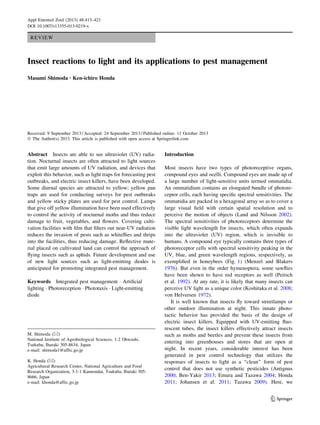 REVIEW
Insect reactions to light and its applications to pest management
Masami Shimoda • Ken-ichiro Honda
Received: 9 September 2013 / Accepted: 24 September 2013 / Published online: 11 October 2013
Ó The Author(s) 2013. This article is published with open access at Springerlink.com
Abstract Insects are able to see ultraviolet (UV) radia-
tion. Nocturnal insects are often attracted to light sources
that emit large amounts of UV radiation, and devices that
exploit this behavior, such as light traps for forecasting pest
outbreaks, and electric insect killers, have been developed.
Some diurnal species are attracted to yellow; yellow pan
traps are used for conducting surveys for pest outbreaks
and yellow sticky plates are used for pest control. Lamps
that give off yellow illumination have been used effectively
to control the activity of nocturnal moths and thus reduce
damage to fruit, vegetables, and ﬂowers. Covering culti-
vation facilities with ﬁlm that ﬁlters out near-UV radiation
reduces the invasion of pests such as whiteﬂies and thrips
into the facilities, thus reducing damage. Reﬂective mate-
rial placed on cultivated land can control the approach of
ﬂying insects such as aphids. Future development and use
of new light sources such as light-emitting diodes is
anticipated for promoting integrated pest management.
Keywords Integrated pest management Á Artiﬁcial
lighting Á Photoreception Á Phototaxis Á Light-emitting
diode
Introduction
Most insects have two types of photoreceptive organs,
compound eyes and ocelli. Compound eyes are made up of
a large number of light-sensitive units termed ommatidia.
An ommatidium contains an elongated bundle of photore-
ceptor cells, each having speciﬁc spectral sensitivities. The
ommatidia are packed in a hexagonal array so as to cover a
large visual ﬁeld with certain spatial resolution and to
perceive the motion of objects (Land and Nilsson 2002).
The spectral sensitivities of photoreceptors determine the
visible light wavelength for insects, which often expands
into the ultraviolet (UV) region, which is invisible to
humans. A compound eye typically contains three types of
photoreceptor cells with spectral sensitivity peaking in the
UV, blue, and green wavelength regions, respectively, as
exempliﬁed in honeybees (Fig. 1) (Menzel and Blakers
1976). But even in the order hymenoptera, some sawﬂies
have been shown to have red receptors as well (Peitsch
et al. 1992). At any rate, it is likely that many insects can
perceive UV light as a unique color (Koshitaka et al. 2008;
von Helversen 1972).
It is well known that insects ﬂy toward streetlamps or
other outdoor illumination at night. This innate photo-
tactic behavior has provided the basis of the design of
electric insect killers. Equipped with UV-emitting ﬂuo-
rescent tubes, the insect killers effectively attract insects
such as moths and beetles and prevent these insects from
entering into greenhouses and stores that are open at
night. In recent years, considerable interest has been
generated in pest control technology that utilizes the
responses of insects to light as a ‘‘clean’’ form of pest
control that does not use synthetic pesticides (Antignus
2000; Ben-Yakir 2013; Emura and Tazawa 2004; Honda
2011; Johansen et al. 2011; Tazawa 2009). Here, we
M. Shimoda (&)
National Institute of Agrobiological Sciences, 1-2 Ohwashi,
Tsukuba, Ibaraki 305-8634, Japan
e-mail: shimoda1@affrc.go.jp
K. Honda (&)
Agricultural Research Center, National Agriculture and Food
Research Organization, 3-1-1 Kannondai, Tsukuba, Ibaraki 305-
8666, Japan
e-mail: khonda@affrc.go.jp
123
Appl Entomol Zool (2013) 48:413–421
DOI 10.1007/s13355-013-0219-x
 