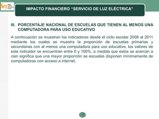 IMPACTO FINANCIERO “SERVICIO DE LUZ ELÉCTRICA”



III. PORCENTAJE NACIONAL DE ESCUELAS QUE TIENEN AL MENOS UNA
     COMPUTADORA PARA USO EDUCATIVO
A continuación se muestran los indicadores desde el ciclo escolar 2008 al 2011
mediante los cuales se muestra la proporción de escuelas primarias y
secundarias con al menos una computadora para uso educativo, los valores de
este indicador se encuentran entre 0 y 100%, a medida que estos se acercan a
cien significa que una mayor proporción se escuelas disponen mínimamente de
computadoras con acceso a internet.




                                      11
 