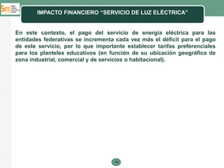IMPACTO FINANCIERO “SERVICIO DE LUZ ELÉCTRICA”


En este contexto, el pago del servicio de energía eléctrica para las
entidades federativas se incrementa cada vez más el déficit para el pago
de este servicio, por lo que importante establecer tarifas preferenciales
para los planteles educativos (en función de su ubicación geográfica de
zona industrial, comercial y de servicios o habitacional).




                                    14
 