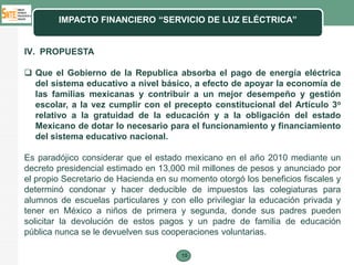 IMPACTO FINANCIERO “SERVICIO DE LUZ ELÉCTRICA”


IV. PROPUESTA

 Que el Gobierno de la Republica absorba el pago de energía eléctrica
  del sistema educativo a nivel básico, a efecto de apoyar la economía de
  las familias mexicanas y contribuir a un mejor desempeño y gestión
  escolar, a la vez cumplir con el precepto constitucional del Artículo 3o
  relativo a la gratuidad de la educación y a la obligación del estado
  Mexicano de dotar lo necesario para el funcionamiento y financiamiento
  del sistema educativo nacional.

Es paradójico considerar que el estado mexicano en el año 2010 mediante un
decreto presidencial estimado en 13,000 mil millones de pesos y anunciado por
el propio Secretario de Hacienda en su momento otorgó los beneficios fiscales y
determinó condonar y hacer deducible de impuestos las colegiaturas para
alumnos de escuelas particulares y con ello privilegiar la educación privada y
tener en México a niños de primera y segunda, donde sus padres pueden
solicitar la devolución de estos pagos y un padre de familia de educación
pública nunca se le devuelven sus cooperaciones voluntarias.

                                       15
 