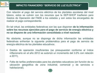 IMPACTO FINANCIERO “SERVICIO DE LUZ ELÉCTRICA”

Con relación al pago del servicio eléctrico de los planteles escolares del nivel
básico, estos se cubren con los recursos que la SEP-SHCP trasfieren para
Gastos de Operación del FAEB a los estados y son estos los encargados de
realizar el pago correspondiente.

En tal virtud, las entidades federativas son las que disponen de la información
sobre los recursos ejercidos para el pago de servicio de energía eléctrica y
no se dispone de una información consolidada a nivel nacional.

No obstante, aunque no se disponga de dicha información las entidades
federativas enfrentan la siguiente problemática para el pago de servicio de
energía eléctrica de los planteles educativos:

 Gastos de operación insuficientes (se presupuestan conforme al índice
  inflacionario en el año 2012 se autorizó un incremento del 3.0% con relación
  a 2011).

 Falta de tarifas preferenciales para los planteles educativos (en función de su
  ubicación geográfica de zona industrial, comercial y de servicios o
  habitacional).
                                        3
 