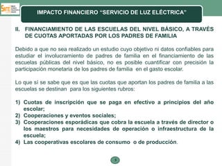 IMPACTO FINANCIERO “SERVICIO DE LUZ ELÉCTRICA”


II. FINANCIAMIENTO DE LAS ESCUELAS DEL NIVEL BÁSICO, A TRAVÉS
    DE CUOTAS APORTADAS POR LOS PADRES DE FAMILIA

Debido a que no sea realizado un estudio cuyo objetivo ni datos confiables para
estudiar el involucramiento de padres de familia en el financiamiento de las
escuelas públicas del nivel básico, no es posible cuantificar con precisión la
participación monetaria de los padres de familia en el gasto escolar.

Lo que sí se sabe que es que las cuotas que aportan los padres de familia a las
escuelas se destinan para los siguientes rubros:

1) Cuotas de inscripción que se paga en efectivo a principios del año
   escolar;
2) Cooperaciones y eventos sociales;
3) Cooperaciones esporádicas que cobra la escuela a través de director o
   los maestros para necesidades de operación o infraestructura de la
   escuela;
4) Las cooperativas escolares de consumo o de producción.


                                       8
 