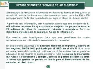 IMPACTO FINANCIERO “SERVICIO DE LUZ ELÉCTRICA”


Sin embargo, la Asociación Nacional de los Padres de Familia estima que en el
actual ciclo escolar las llamadas cuotas voluntarias fueron de entre 150 y 600
pesos por padre de familia, dependiendo del lugar en el que se ubica el plantel.

A partir de esta información, esta Asociación calcula que son alrededor de 17
mil millones de pesos los que aportan en conjunto los padres de más de
25 millones de niños de preescolar, primaria y secundaria. Pero no
describe la metodología de cálculo, ni fuente de información.

Por nuestra parte investigamos datos que nos permitieran dar monto
aproximado para el cálculo del monto de este tipo de cuotas.

En este sentido, acudimos a la Encuesta Nacional de Ingresos y Gastos en
los Hogares, ENIGH 2010 publicada por el INEGI en el año 2011, en esta
encuesta dentro del cuestionario utilizado por dicho instituto para el gasto en
educación de los hogares se puede detectar el rubro de cuotas de inscripción
(En Anexo 1, cuestionario y códigos), pero no es posible detectar los otros
3 rubros que gastan los padres de familia para el financiamiento de las
escuelas del nivel básico.
                                        9
 