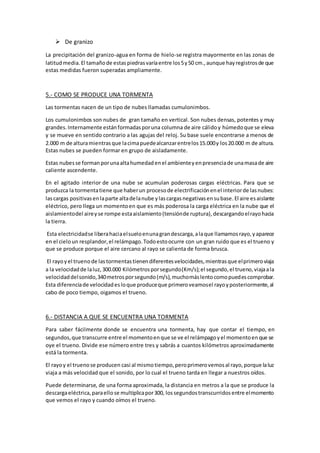  De granizo
La precipitación del granizo-agua en forma de hielo-se registra mayormente en las zonas de
latitudmedia.El tamañode estaspiedrasvaríaentre los5y50 cm.,aunque hayregistrosde que
estas medidas fueron superadas ampliamente.
5.- COMO SE PRODUCE UNA TORMENTA
Las tormentas nacen de un tipo de nubes llamadas cumulonimbos.
Los cumulonimbos son nubes de gran tamaño en vertical. Son nubes densas, potentes y muy
grandes.Internamente estánformadasporuna columna de aire cálidoy húmedoque se eleva
y se mueve en sentido contrario a las agujas del reloj. Su base suele encontrarse a menos de
2.000 m de alturamientrasque lacimapuedealcanzarentrelos15.000y los20.000 m de altura.
Estas nubes se pueden formar en grupo de aisladamente.
Estas nubesse formanporunaaltahumedadenel ambienteyenpresenciade unamasade aire
caliente ascendente.
En el agitado interior de una nube se acumulan poderosas cargas eléctricas. Para que se
produzca la tormentatiene que haberun procesode electrificaciónenel interiorde lasnubes:
lascargas positivasenlaparte altadelanube ylascargasnegativasensubase. El aire esaislante
eléctrico, pero llega un momentoen que es más poderosa la carga eléctrica en la nube que el
aislamientodel aireyse rompe estaaislamiento(tensiónde ruptura),descargandoelrayohacia
la tierra.
Esta electricidadse liberahaciaelsueloenunagrandescarga,alaque llamamosrayo,yaparece
en el cieloun resplandor,el relámpago.Todoestoocurre con un gran ruido que es el trueno y
que se produce porque el aire cercano al rayo se calienta de forma brusca.
El rayoyel truenode lastormentastienendiferentesvelocidades,mientrasque elprimeroviaja
a la velocidadde laluz,300.000 Kilómetrosporsegundo(Km/s);el segundo,el trueno,viajaala
velocidaddelsonido,340metrosporsegundo(m/s),muchomáslentocomopuedescomprobar.
Esta diferenciade velocidadesloque produceque primeroveamosel rayoyposteriormente,al
cabo de poco tiempo, oigamos el trueno.
6.- DISTANCIA A QUE SE ENCUENTRA UNA TORMENTA
Para saber fácilmente donde se encuentra una tormenta, hay que contar el tiempo, en
segundos,que transcurre entre el momentoenque se ve el relámpagoyel momentoenque se
oye el trueno. Divide ese número entre tres y sabrás a cuantos kilómetros aproximadamente
está la tormenta.
El rayoy el truenose producen casi al mismotiempo,peroprimerovemosal rayo,porque laluz
viaja a más velocidad que el sonido, por lo cual el trueno tarda en llegar a nuestros oídos.
Puede determinarse, de una forma aproximada, la distancia en metros a la que se produce la
descargaeléctrica,paraellose multiplicapor300, lossegundostranscurridosentre elmomento
que vemos el rayo y cuando oímos el trueno.
 