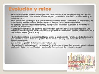 Evolución y retos

 • En la formación en línea es muy importante crear comunidades de aprendices y para ello es
fundamental diseñar unas buenas actividades para promover la interacción, el intercambio y el
trabajo en grupo.
 • Las dificultades para llegar a un proceso colaborativo se deben a la falta de un buen diseño de
la actividad y a los problemas de comunicación y organización de las actividades.
 • Se precisa de un cierto entrenamiento y es importante tenerlo en cuenta en el momento de
diseñar las actividades.
 • Tanto los contenidos y los objetivos de aprendizaje como las tareas a realizar mediante una
determinada estrategia de colaboración deben guardar una coherencia con las prestaciones de la
herramienta tecnológica de apoyo

 • Es fundamental que la tecnología utilizada facilite la colaboración. Por ello, no todo el software
que permite el uso de foros o de gestión de información en grupo es adecuado. Hay que
seleccionar medios
 que faciliten la gestión de la información y el debate.
 • La evaluación, autoevaluación y coevaluación son fundamentales. Los sistemas tradicionales de
evaluación deben ser modificados y contemplar herramientas de evaluación grupal.
 