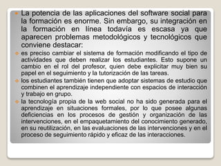  La potencia de las aplicaciones del software social para
la formación es enorme. Sin embargo, su integración en
la formación en línea todavía es escasa ya que
aparecen problemas metodológicos y tecnológicos que
conviene destacar:
 es preciso cambiar el sistema de formación modificando el tipo de
actividades que deben realizar los estudiantes. Esto supone un
cambio en el rol del profesor, quien debe explicitar muy bien su
papel en el seguimiento y la tutorización de las tareas.
 los estudiantes también tienen que adoptar sistemas de estudio que
combinen el aprendizaje independiente con espacios de interacción
y trabajo en grupo.
 la tecnología propia de la web social no ha sido generada para el
aprendizaje en situaciones formales, por lo que posee algunas
deficiencias en los procesos de gestión y organización de las
intervenciones, en el empaquetamiento del conocimiento generado,
en su reutilización, en las evaluaciones de las intervenciones y en el
proceso de seguimiento rápido y eficaz de las interacciones.
 