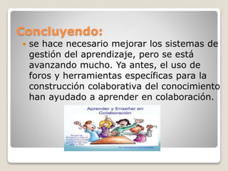 Concluyendo:
 se hace necesario mejorar los sistemas de
gestión del aprendizaje, pero se está
avanzando mucho. Ya antes, el uso de
foros y herramientas específicas para la
construcción colaborativa del conocimiento
han ayudado a aprender en colaboración.
 
