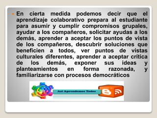  En cierta medida podemos decir que el
aprendizaje colaborativo prepara al estudiante
para asumir y cumplir compromisos grupales,
ayudar a los compañeros, solicitar ayudas a los
demás, aprender a aceptar los puntos de vista
de los compañeros, descubrir soluciones que
beneficien a todos, ver puntos de vistas
culturales diferentes, aprender a aceptar crítica
de los demás, exponer sus ideas y
planteamientos en forma razonada, y
familiarizarse con procesos democráticos
 