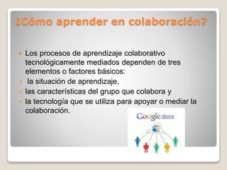 ¿Cómo aprender en colaboración?
 Los procesos de aprendizaje colaborativo
tecnológicamente mediados dependen de tres
elementos o factores básicos:
 la situación de aprendizaje,
 las características del grupo que colabora y
 la tecnología que se utiliza para apoyar o mediar la
colaboración.
 