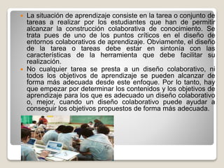  La situación de aprendizaje consiste en la tarea o conjunto de
tareas a realizar por los estudiantes que han de permitir
alcanzar la construcción colaborativa de conocimiento. Se
trata pues de uno de los puntos críticos en el diseño de
entornos colaborativos de aprendizaje. Obviamente, el diseño
de la tarea o tareas debe estar en sintonía con las
características de la herramienta que debe facilitar su
realización.
 No cualquier tarea se presta a un diseño colaborativo, ni
todos los objetivos de aprendizaje se pueden alcanzar de
forma más adecuada desde este enfoque. Por lo tanto, hay
que empezar por determinar los contenidos y los objetivos de
aprendizaje para los que es adecuado un diseño colaborativo
o, mejor, cuando un diseño colaborativo puede ayudar a
conseguir los objetivos propuestos de forma más adecuada.
 