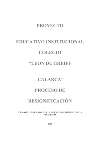 PROYECTO


EDUCATIVO INSTITUCIONAL

                 COLEGIO

         “LEON DE GREIFF


                CALARCA”

             PROCESO DE

        RESIGNIFICACIÒN

FORMAMOS EN EL AMOR Y EN LA BUSQUEDA PERMANENTE DE LA
                     EXCELENCIA



                        2011
 