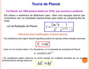 Teoria de Planck
Foi Planck, em 1900 (prémio Nobel em 1918), que resolveu o problema
Ele utilizou a estatística de Boltzmann para obter uma equação teórica que
concordava com os resultados experimentais para todos os comprimentos de
onda
1
1
2
5
2

 kT
hc
e
h
c
I 


Lei da Radiação de Planck
• Os osciladores (de origem electromagnética) podem ter apenas certas energias discretas:
nhf
En 
• Os osciladores podem absorver ou emitir energia em múltiplos discretos de um quantum
fundamental de energia dada por:
Planck fez duas modificações na teoria clássica:
onde n é um número inteiro, f é a frequência, e h é chamada de constante de Planck:
34
10
6261
.
6 


h
hf
E 

 