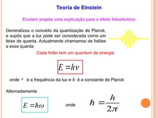 Einstein propõe uma explicação para o efeito fotoeléctrico
Generalizou o conceito da quantização de Planck,
e supôs que a luz pode ser considerada como um
feixe de quanta. Actualmente chamamos de fotões
a esse quanta
Cada fotão tem um quantum de energia
E h

onde é a frequência da luz e h é a constante de Planck

E 

Alternadamente
onde
Teoria de Einstein

2
h


 
