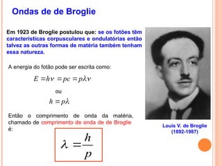 Ondas de de Broglie
Louis V. de Broglie
(1892-1987)
Em 1923 de Broglie postulou que: se os fotões têm
características corpusculares e ondulatórias então
talvez as outras formas de matéria também tenham
essa natureza.
A energia do fotão pode ser escrita como:

 p
pc
h
E 


ou

p
h 
Então o comprimento de onda da matéria,
chamado de comprimento de onda de de Broglie
é:
p
h


 