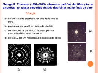 George P. Thomson (1892–1975), observou padrões de difracção de
electrões ao passar electrões através das folhas muito finas de ouro
(a) (b)
(c)
(d)
Difracção
a) de um feixe de electrões por uma folha fina de
ouro
b) produzida por raio X em óxido de zircónio
c) de neutrões de um reactor nuclear por um
monocristal de cloreto de sódio
d) de raio X por um monocristal de cloreto de sódio
 