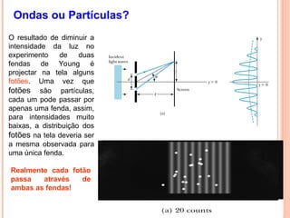 Ondas ou Partículas?
O resultado de diminuir a
intensidade da luz no
experimento de duas
fendas de Young é
projectar na tela alguns
fotões. Uma vez que
fotões são partículas,
cada um pode passar por
apenas uma fenda, assim,
para intensidades muito
baixas, a distribuição dos
fotões na tela deveria ser
a mesma observada para
uma única fenda.
Realmente cada fotão
passa através de
ambas as fendas!
 