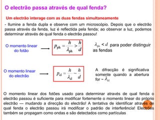 O electrão passa através de qual fenda?
- Ilumine a fenda dupla e observe com um microscópio. Depois que o electrão
passa através da fenda, luz é reflectida pela fenda; ao observar a luz, podemos
determinar através de qual fenda o electrão passou!
O momento linear
do fotão
O momento linear
do electrão
para poder distinguir
as fendas
A difracção é significativa
somente quando a abertura
for ~
O momento linear dos fotões usado para determinar através de qual fenda o
electrão passou é suficiente para modificar fortemente o momento linear do próprio
electrão — mudando a direcção do electrão! A tentativa de identificar através de
qual fenda o electrão passou irá modificar o padrão de interferência! Electrões
também se propagam como ondas e são detectados como partículas
d

ph

el

Um electrão interage com as duas fendas simultaneamente
 