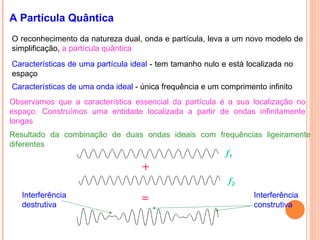 A Partícula Quântica
O reconhecimento da natureza dual, onda e partícula, leva a um novo modelo de
simplificação, a partícula quântica
Características de uma partícula ideal - tem tamanho nulo e está localizada no
espaço
Observamos que a característica essencial da partícula é a sua localização no
espaço. Construímos uma entidade localizada a partir de ondas infinitamente
longas
f1
f2
Resultado da combinação de duas ondas ideais com frequências ligeiramente
diferentes
Interferência
destrutiva
Interferência
construtiva
Características de uma onda ideal - única frequência e um comprimento infinito
 