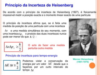 Princípio da Incerteza de Heisenberg
Werner Heisenberg
(1901-1976)
2



 x
p
x
De acordo com o princípio da incerteza de Heisenberg (1927), é fisicamente
impossível medir a posição exacta e o momento linear exacto de uma partícula
O princípio da incerteza afirma que, se é feita uma
medida da posição de uma partícula com uma incerteza
e uma medida simultânea do seu momento, com
uma incerteza o produto das duas incertezas nunca
pode ser menor do que :
x

x
p

2
/

O acto de fazer uma medida
perturba outra medida
Princípio de incerteza para tempo-energia
Podemos violar a conservação da
energia por um valor desde que o
façamos por um curto intervalo de
tempo
E

t

 