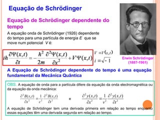 Equação de Schrödinger
A equação onda de Schrödinger (1926) dependente
do tempo para uma partícula de energia E que se
move num potencial V é:
1


i
 
t
x
V
V ,

A Equação de Schrödinger dependente do tempo é uma equação
fundamental da Mecânica Quântica
OBS. A equação de onda para a partícula difere da equação da onda electromagnética ou
da equação da onda mecânica:
A equação de Schrödinger tem uma derivada primeira em relação ao tempo enquanto
essas equações têm uma derivada segunda em relação ao tempo.
2
2
2
2
2
)
,
(
1
)
,
(
t
t
x
y
v
x
t
x
y





2
2
2
2
2
)
,
(
1
)
,
(
t
t
x
B
c
x
t
x
B







e
Equação de Schrödinger dependente do
tempo
Erwin Schrödinger
(1887-1961)
 