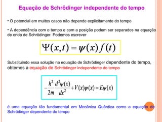 • O potencial em muitos casos não depende explicitamente do tempo
Equação de Schrödinger independente do tempo
Substituindo essa solução na equação de Schrödinger dependente do tempo,
obtemos a equação de Schrödinger independente do tempo
é uma equação tão fundamental em Mecânica Quântica como a equação de
Schrödinger dependente do tempo
• A dependência com o tempo e com a posição podem ser separados na equação
de onda de Schrödinger. Podemos escrever
 