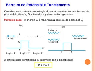 Barreira de Potencial e Tunelamento
Considere uma partícula com energia E que se aproxima de uma barreira de
potencial de altura V0. O potencial em qualquer outro lugar é zero
Primeiro caso - A energia E é maior que a barreira de potencial V0
A partícula pode ser reflectida ou transmitida com a probabilidade
R + T = 1
 