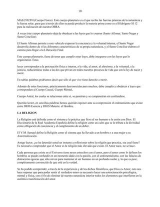 10
MALCHUTH (Cuerpo Físico): Este cuerpo planetario es el que recibe las fuerzas pránicas de la naturaleza y
la fuerza solar, para que a través de ellas se pueda producir la materia prima como es el Hidrógeno SI 12
para la realización de nuestra OBRA.
A veces éste cuerpo planetario deja de obedecer a las leyes que lo crearon (Santo Afirmar, Santo Negar y
Santo Conciliar).
El Santo Afirmar permite a este vehículo expresar la conciencia y la voluntad interna; el Santo Negar
desarrolla dentro de sí las diferentes características de su propia naturaleza, y el Santo Conciliar elabora el
camino para llegar a la Liberación Final.
Este cuerpo planetario, fuera de tener que cumplir estas leyes, debe integrarse con las leyes que lo
organizaron. Estas
leyes corresponden a la procreación física e interna, a la vida, al amor, al altruísmo, a la voluntad, a la
justicia, reduciéndose todas a las dos que privan en todos nuestros procesos de vida que son la ley de nacer y
morir.
En sabias palabras podríamos decir que sólo el que vive tiene derecho a morir.
Además de estas funciones, prácticamente desconocidas para muchos, debe cumplir y obedecer a leyes que
corresponden al Cuerpo Causal, Cuerpo Mental,
Cuerpo Astral, los cuales se relacionan entre sí, se penetran y se compenetran sin confundirse.
Querido lector, en sencillas palabras hemos querido exponer ante su comprensión el ordenamiento que existe
entre DIOS Esencia y DIOS Materia: el Hombre.
LA RELIGION
La Religión está definida como el sistema y la práctica que lleva al ser humano a la unión con Dios. El
Diccionarío de la Real Academia Española define la religión como un culto que se le tributa a la divinidad
como obligación de conciencia y el cumplimiento de un deber.
El V.M. Samael define la Religión como el sistema que ha llevado a un hombre o a una mujer a su
Autorrealización.
Amigo lector, ¿se ha detenido usted un instante a reflexionar sobre la religión que practica, sea cual fuere?
Es necesario comprender que el Amor es la religión más elevada que existe. El Amor nace, no se hace.
Cada persona que existe en el Universo tiene nexos estrechos con el amor, pero el amor como lo definen los
hombres se puede confundir en un momento dado con la pasión, con el sentimentalismo, con las falacias de
distracción egoicas que sólo sirven para mantener al ser humano en un profundo sueño y, lo que es peor,
completamente convencido de que está en la verdad.
Se ha podido comprender, a través de la experiencia y de los dichos filosóficos, que Dios es Amor; esto nos
hace suponer que para poder sentir el verdadero amor es necesario hacer una estructuración psicológica,
mental y física, con el fin de eliminar de nuestra naturaleza interior todos los elementos que interfieren en la
auténtica manifestación del amor.
 