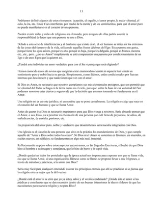 11
Podríamos definir algunos de estos elementos: la pasión, el orgullo, el amor propio, la mala voluntad, el
odio, la ira, etc. Estos Yoes interfieren, por medio de la mente y de los sentimientos, para que el amor puro
no pueda manifestarse en el corazón de una persona.
Pueden existir miles y miles de religiones en el mundo, pero ninguna de ellas podría asumir la
responsabilidad de hacer que una persona se una a Dios.
Debido a esta serie de interferencias y al dualismo que existe en él, el ser humano se ubica en los extremos
de las cosas del tiempo y de la vida, utilizando aquellas frases célebres del Ego: Esta persona me gusta,
porqué tiene los ojos azules, porqué es alta, porqué es baja, porqué es delgada, porqué es blanca, morena
etc., etc., pero...¿eso es Amor? simplemente se está comparando una persona por condicionamiento de un
Ego o de unos Egos que la quieren así.
¿Tendrá este individuo un amor verdadero para con el Ser o pareja que está eligiendo?
Hemos conocido casos de novios que aseguran estar enamorados cuando ni siquiera han tenido un
sentimiento puro y noble hacia su pareja. Simplemente, como dijimos, están condicionados por fuerzas
internas que desconocen y que nada tienen que ver con el amor.
Si Dios es Amor, es necesario que nosotros cumplamos sus más elementales preceptos, que son permitir que
la voluntad del Padre se haga en la tierra como en el cielo, para que, sobre la base de esa voluntad del Ser
podamos nosotros estar ciertos y seguros de que la decisión que estamos tomando se fundamenta en el
Amor.
Una religión no es un ente jurídico, ni un nombre que se pone casualmente. La religión es algo que nace en
el corazón del ser humano y que se llama Amor.
Antes de querer ir a Dios es necesario prepararnos para que Dios venga a nosotros. Sería absurdo pensar que
el Amor, o sea, Dios, va a penetrar en el corazón de una persona que esté llena de prejuicios, de odios, de
maledicencias, de envidia, pasiones, etc.
En proporción del amor puro, noble y verdadero que desarrollemos será nuestra integración con Dios.
Una iglesia es el corazón de una persona que vive en la práctica los mandamientos de Dios, y que cumple
aquello de "Amar a Dios sobre todas las cosas". Ni Dios ni el Amor se sustentan en finanzas, en atuendos, en
coches nuevos, en edificios; se fundamentan en algo más real, inmortal.
Reflexionando un poco sobre estos aspectos encontramos, en las Sagradas Escrituras, el hecho de que Dios
hizo al hombre a su imagen y semejanza, que lo hizo de barro y le sopló vida.
¿Donde quedarían todos los postulados que la época actual nos impone para expresar eso que se llama vida,
eso que se llama Amor, si una organización, llámese como se llame, se propone llevar a sus feligreses, a
través de métodos y prácticas, a la unión con Dios?
Sería muy fácil para cualquier entendido valorar los principios eternos que allí se practican si se piensa que
la religión mía es mejor que la del vecino.
¿Donde está el amor sí se cree que yo ya estoy salvo y el vecino condenado? ¿Donde está el amor si las
prédicas y enseñanzas que se dan esconden dentro de sus buenas intensiones la idea o el deseo de que las
necesitamos para nuestra religión y no para Dios?
 