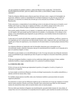 12
¿En qué quedarían las palabras celebres y sabias del Maestro Jesús cuando dijo: "UN NUEVO
MANDAMIENTO OS DOY, QUE SE AMEN LOS UNOS A LOS OTROS, COMO YO OS HE
AMADO"?.
Todas las religiones deberían aunar esfuerzos para hacer del amor carne y sangre en la hermandad, sin
tergiversar, adulterar o quitar la originalidad de la enseñanza dejada por ese gran Ser que escribió sus
principios y su doctrina en el drama más elevado que se ha conocido de un hombre: La Muerte y la
Resurrección.
Todos conocemos y comprendemos la necesidad que existe en esta época de tener paz en el mundo y en el
hombre; pero la paz no es algo que se impone con fusiles o con cañones, porque escrito está y así se
cumplirá, que en los últimos tiempos el hombre buscará la muerte a costa de lo que sea.
Esto sucede cuando el hombre ya no se soporta y es impotente ante las reacciones violentas del odio, de la
ira, del orgullo y del amor propio que lleva dentro de sus entrañas, y no alcanzarán, ni los cañones, ni los
tanques, ni las ametralladoras para imponerle esa paz artificiosa a esos hombres bestias divorciados de su
Ser, de su íntimo.
La paz nace en el corazón del individuo cuando ha comprendido que los problemas, conflictos y guerras no
son originados por tal o cual persona, por determinado sistema o país; surgen por odio, por amor propio, por
orgullo, por el deseo de supremacía y esos elementos los llevamos dentro, en nuestra propia estructura física
interna.
Las religiones deberían ser imparciales ante las horrendas situaciones que se presentan en este
convulsionado mundo y deberían interesarse más por la concientización de su pueblo, en el contenido de lo
que es la auténtica religión: el Amor.
El hombre en estos tiempos ya se está definiendo por sí solo. En el que aún posee una chispa de conciencia
existe la posibilidad de que comprenda que antes de querer ser religioso es necesario desarrollar y practicar
el Amor.
El día que consigamos hombres y mujeres con las condiciones dadas para encarnar el Amor, también
tendremos hombres y mujeres preparados para vivir y practicar la auténtica religión.
LA COSECHA DEL SOL
El Sol y la Luna son dos fuerzas que representan lo positivo y lo negativo, lo activo y lo pasivo, la
afirmación y la negación.
La Luna cumple su misión de influenciar a la tierra, de dirigir la procreación y los cambios atmosféricos, y
además controla las mareas altas y bajas.
En realidad, aunque parezca increíble, todos estos fenómenos también se procesan dentro de nuestro
organismo planetario.
En esoterismo se conoce que las influencias negativas que se relacionan con el ego que cargamos en nuestro
interior tienen estrechos vínculos con la luna, trayendo como consecuencia que todos los seres humanos
seamos de característica lunar, tanto en nuestra mente como en nuestra psiquis.
Esto nos indica que mientras no hagamos una transformación, que parte desde el punto de vista celular, el
cuerpo físico nos sirve unicamente en la reproducción de la especie y para marchar de acuerdo con las leyes
 