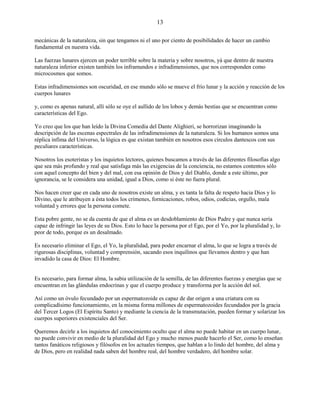 13
mecánicas de la naturaleza, sin que tengamos ni el uno por ciento de posibilidades de hacer un cambio
fundamental en nuestra vida.
Las fuerzas lunares ejercen un poder terrible sobre la materia y sobre nosotros, yá que dentro de nuestra
naturaleza inferior existen también los inframundos e infradimensiones, que nos corresponden como
microcosmos que somos.
Estas infradimensiones son oscuridad, en ese mundo sólo se mueve el frío lunar y la acción y reacción de los
cuerpos lunares
y, como es apenas natural, allí sólo se oye el aullido de los lobos y demás bestias que se encuentran como
características del Ego.
Yo creo que los que han leído la Divina Comedia del Dante Alighieri, se horrorizan imaginando la
descripción de las escenas espectrales de las infradimensiones de la naturaleza. Si los humanos somos una
réplica ínfima del Universo, la lógica es que existan también en nosotros esos círculos dantescos con sus
peculiares características.
Nosotros los esoteristas y los inquietos lectores, quienes buscamos a través de las diferentes filosofías algo
que sea más profundo y real que satisfaga más las exigencias de la conciencia, no estamos contentos sólo
con aquel concepto del bien y del mal, con esa opinión de Dios y del Diablo, donde a este último, por
ignorancia, se le considera una unidad, igual a Dios, como si éste no fuera plural.
Nos hacen creer que en cada uno de nosotros existe un alma, y es tanta la falta de respeto hacia Dios y lo
Divino, que le atribuyen a ésta todos los crímenes, fornicaciones, robos, odios, codicias, orgullo, mala
voluntad y errores que la persona comete.
Esta pobre gente, no se da cuenta de que el alma es un desdoblamiento de Dios Padre y que nunca sería
capaz de infringir las leyes de su Dios. Esto lo hace la persona por el Ego, por el Yo, por la pluralidad y, lo
peor de todo, porque es un desalmado.
Es necesario eliminar el Ego, el Yo, la pluralidad, para poder encarnar el alma, lo que se logra a través de
rigurosas disciplinas, voluntad y comprensión, sacando esos inquilinos que llevamos dentro y que han
invadido la casa de Dios: El Hombre.
Es necesario, para formar alma, la sabia utilización de la semilla, de las diferentes fuerzas y energías que se
encuentran en las glándulas endocrinas y que el cuerpo produce y transforma por la acción del sol.
Así como un óvulo fecundado por un espermatozoide es capaz de dar origen a una criatura con su
complicadísimo funcionamiento, en la misma forma millones de espermatozoides fecundados por la gracia
del Tercer Logos (El Espíritu Santo) y mediante la ciencia de la transmutación, pueden formar y solarizar los
cuerpos superiores existenciales del Ser.
Queremos decirle a los inquietos del conocimiento oculto que el alma no puede habitar en un cuerpo lunar,
no puede convivir en medio de la pluralidad del Ego y mucho menos puede hacerlo el Ser, como lo enseñan
tantos fanáticos religiosos y filósofos en los actuales tiempos, que hablan a lo lindo del hombre, del alma y
de Dios, pero en realidad nada saben del hombre real, del hombre verdadero, del hombre solar.
 
