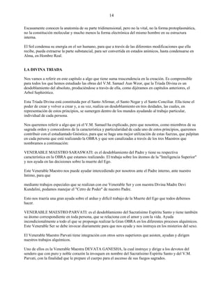14
Escasamente conocen la anatomía de su parte tridimensional, pero no la vital, no la forma protoplasmática,
no la constitución molecular y mucho menos la forma electrónica del mismo hombre en su estructura
interna.
El Sol condensa su energía en el ser humano, para que a través de las diferentes modificaciones que ella
recibe, pueda extraerse la parte substancial, para ser convertida en estados anímicos, hasta condensarse en
Alma, en Hombre Real.
LA DIVINA TRIADA
Nos vamos a referir en este capítulo a algo que tiene suma trascendencia en la creación. Es comprensible
para todos los que hemos estudiado las obras del V.M. Samael Aun Weor, que la Triada Divina es un
desdoblamiento del absoluto, produciéndose a través de ella, como dijéramos en capítulos anteriores, el
Arbol Sephirótico.
Esta Triada Divina está constituida por el Santo Afirmar, el Santo Negar y el Santo Conciliar. Ella tiene el
poder de crear y volver a crear y, a su vez, realiza un desdoblamiento en tres deidades, las cuales, en
representación de estos principios, se sumergen dentro de los mundos ayudando al trabajo particular,
individual de cada persona.
Nos queremos referir a algo que yá el V.M. Samael ha explicado, pero que nosotros, como miembros de su
sagrada orden y conocedores de la característica y particularidad de cada uno de estos principios, queremos
contribuir con el estudiantado Gnóstico, para que se haga una mejor utilización de estas fuerzas, que palpitan
en cada persona que está realizando la OBRA y que son canalizadas a través de los tres Maestros que
nombramos a continuación:
VENERABLE MAESTRO SARASWATI: es el desdoblamiento del Padre y tiene su respectiva
característica en la OBRA que estamos realizando. El trabaja sobre los átomos de la "Inteligencia Superior"
y nos ayuda en las decisiones sobre la muerte del Ego.
Este Venerable Maestro nos puede ayudar intercediendo por nosotros ante el Padre interno, ante nuestro
Intimo, para que
mediante trabajos especiales que se realizan con ese Venerable Ser y con nuestra Divina Madre Devi
Kundalini, podamos manejar el "Cetro de Poder" de nuestro Padre.
Esto nos traería una gran ayuda sobre el arduo y difícil trabajo de la Muerte del Ego que todos debemos
hacer.
VENERABLE MAESTRO PARVATI: es el desdoblamiento del Sacratísimo Espíritu Santo y tiene también
su átomo correspondiente en toda persona, que se relaciona con el amor y con la vida. Ayuda
incondicionalmente a todo el que se proponga realizar la Gran OBRA en los diferentes procesos alquímicos.
Este Venerable Ser se debe invocar diariamente para que nos ayude y nos instruya en los misterios del sexo.
El Venerable Maestro Parvati tiene integración con otros seres superiores que asisten, ayudan y dirigen
nuestros trabajos alquímicos.
Uno de ellos es la Venerable Maestra DEVATA GANESHA, la cual instruye y dirige a los devotos del
sendero que con puro y noble corazón la invoquen en nombre del Sacratísimo Espíritu Santo y del V.M.
Parvati, con la finalidad que le prepare el cuerpo para el ascenso de sus fuegos sagrados.
 