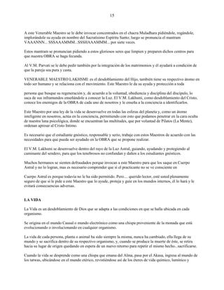 15
A este Venerable Maestro se le debe invocar concentrados en el chacra Muladhara pidiéndole, rogándole,
implorándole su ayuda en nombre del Sacratísimo Espíritu Santo; luego se pronuncia el mantram
VAAANNN... SSSAAAMMM...SSSHAAAMMM... por siete veces.
Estos mantram se pronuncian pidiendo a estos gloriosos seres que limpien y preparen dichos centros para
que nuestra OBRA se haga fecunda.
Al V.M. Parvati se le debe pedir también por la integración de los matrimonios y él ayudará a condición de
que la pareja sea pura y casta.
VENERABLE MAESTRO LAKHSMI: es el desdoblamiento del Hijo, también tiene su respectivo átomo en
todo ser humano y se relaciona con el movimiento. Este Maestro le da su ayuda y protección a toda
persona que busque su regeneración y, de acuerdo a la voluntad, obediencia y disciplina del discípulo, lo
saca de sus inframundos enseñándole a conocer la Luz. El V.M. Lakhsmi, como desdoblamiento del Cristo,
conoce los enemigos de la OBRA de cada uno de nosotros y le enseña a la conciencia a identificarlos.
Este Maestro por una ley de la vida se desenvuelve en todas las esferas del planeta y, como un átomo
inteligente en nosotros, actúa en la conciencia, permitiendo con esto que podamos penetrar en la cara oculta
de nuestra luna psicológica, donde se encuentran las multitudes, que por voluntad de Pilatos (La Mente),
ordenan apresar al Cristo Intimo.
Es necesario que el estudiante gnóstico, responsable y serio, trabaje con estos Maestros de acuerdo con las
necesidades para que pueda ser ayudado en la OBRA que se propone realizar.
El V.M. Lakhsmi se desenvuelve dentro del rayo de la Luz Astral, guiando, ayudando y protegiendo al
caminante del sendero, para que los tenebrosos no confundan y dañen a los estudiantes gnósticos.
Muchos hermanos se sienten defraudados porque invocan a este Maestro para que los saque en Cuerpo
Astral y no lo logran, mas es necesario comprender que si el practicante no se ve consciente en
Cuerpo Astral es porque todavía no le ha sido permitido. Pero.... querido lector, esté usted plenamente
seguro de que si le pide a este Maestro que lo ayude, proteja y guíe en los mundos internos, él lo hará y le
evitará consecuencias adversas.
LA VIDA
La Vida es un desdoblamiento de Dios que se adapta a las condiciones en que se halla ubicada en cada
organismo.
Se origina en el mundo Causal o mundo electrónico como una chispa proveniente de la monada que está
evolucionando o involucionando en cualquier organismo.
La vida de cada persona, planta o animal ha sido siempre la misma, nunca ha cambiado, ella llega de su
mundo y se sacrifica dentro de su respectivo organismo, y, cuando se produce la muerte de éste, se retira
hacia su lugar de origen quedando en espera de un nuevo retorno para repetir el mismo hecho...sacrificarse.
Cuando la vida se desprende como una chispa que emana del Alma, pasa por el Akasa, ingresa al mundo de
los tatwas, ubicándose en el mundo etérico, revistiéndose así de los éteres de vida químico, lumínico y
 