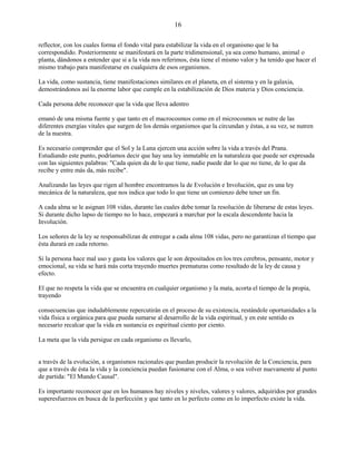 16
reflector, con los cuales forma el fondo vital para estabilizar la vida en el organismo que le ha
correspondido. Posteriormente se manifestará en la parte tridimensional, ya sea como humano, animal o
planta, dándonos a entender que si a la vida nos referimos, ésta tiene el mismo valor y ha tenido que hacer el
mismo trabajo para manifestarse en cualquiera de esos organismos.
La vida, como sustancia, tiene manifestaciones similares en el planeta, en el sistema y en la galaxia,
demostrándonos así la enorme labor que cumple en la estabilización de Dios materia y Dios conciencia.
Cada persona debe reconocer que la vida que lleva adentro
emanó de una misma fuente y que tanto en el macrocosmos como en el microcosmos se nutre de las
diferentes energías vitales que surgen de los demás organismos que la circundan y éstas, a su vez, se nutren
de la nuestra.
Es necesario comprender que el Sol y la Luna ejercen una acción sobre la vida a través del Prana.
Estudiando este punto, podríamos decir que hay una ley inmutable en la naturaleza que puede ser expresada
con las siguientes palabras: "Cada quien da de lo que tiene, nadie puede dar lo que no tiene, de lo que da
recibe y entre más da, más recibe".
Analizando las leyes que rigen al hombre encontramos la de Evolución e Involución, que es una ley
mecánica de la naturaleza, que nos indica que todo lo que tiene un comienzo debe tener un fin.
A cada alma se le asignan 108 vidas, durante las cuales debe tomar la resolución de liberarse de estas leyes.
Si durante dicho lapso de tiempo no lo hace, empezará a marchar por la escala descendente hacia la
Involución.
Los señores de la ley se responsabilizan de entregar a cada alma 108 vidas, pero no garantizan el tiempo que
ésta durará en cada retorno.
Si la persona hace mal uso y gasta los valores que le son depositados en los tres cerebros, pensante, motor y
emocional, su vida se hará más corta trayendo muertes prematuras como resultado de la ley de causa y
efecto.
El que no respeta la vida que se encuentra en cualquier organismo y la mata, acorta el tiempo de la propia,
trayendo
consecuencias que indudablemente repercutirán en el proceso de su existencia, restándole oportunidades a la
vida física u orgánica para que pueda sumarse al desarrollo de la vida espiritual, y en este sentido es
necesario recalcar que la vida en sustancia es espiritual ciento por ciento.
La meta que la vida persigue en cada organismo es llevarlo,
a través de la evolución, a organismos racionales que puedan producir la revolución de la Conciencia, para
que a través de ésta la vida y la conciencia puedan fusionarse con el Alma, o sea volver nuevamente al punto
de partida: "El Mundo Causal".
Es importante reconocer que en los humanos hay niveles y niveles, valores y valores, adquiridos por grandes
superesfuerzos en busca de la perfección y que tanto en lo perfecto como en lo imperfecto existe la vida.
 