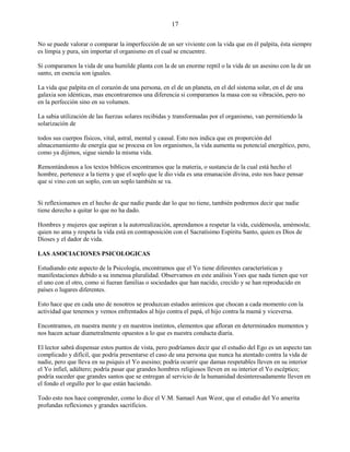 17
No se puede valorar o comparar la imperfección de un ser viviente con la vida que en él palpita, ésta siempre
es limpia y pura, sin importar el organismo en el cual se encuentre.
Si comparamos la vida de una humilde planta con la de un enorme reptil o la vida de un asesino con la de un
santo, en esencia son iguales.
La vida que palpita en el corazón de una persona, en el de un planeta, en el del sistema solar, en el de una
galaxia son idénticas, mas encontraremos una diferencia si comparamos la masa con su vibración, pero no
en la perfección sino en su volumen.
La sabia utilización de las fuerzas solares recibidas y transformadas por el organismo, van permitiendo la
solarización de
todos sus cuerpos físicos, vital, astral, mental y causal. Esto nos indica que en proporción del
almacenamiento de energía que se procesa en los organismos, la vida aumenta su potencial energético, pero,
como ya dijimos, sigue siendo la misma vida.
Remontándonos a los textos bíblicos encontramos que la materia, o sustancia de la cual está hecho el
hombre, pertenece a la tierra y que el soplo que le dio vida es una emanación divina, esto nos hace pensar
que si vino con un soplo, con un soplo también se va.
Si reflexionamos en el hecho de que nadie puede dar lo que no tiene, también podremos decir que nadie
tiene derecho a quitar lo que no ha dado.
Hombres y mujeres que aspiran a la autorrealización, aprendamos a respetar la vida, cuidémosla, amémosla;
quien no ama y respeta la vida está en contraposición con el Sacratísimo Espíritu Santo, quien es Dios de
Dioses y el dador de vida.
LAS ASOCIACIONES PSICOLOGICAS
Estudiando este aspecto de la Psicología, encontramos que el Yo tiene diferentes características y
manifestaciones debido a su inmensa pluralidad. Observamos en este análisis Yoes que nada tienen que ver
el uno con el otro, como si fueran familias o sociedades que han nacido, crecido y se han reproducido en
países o lugares diferentes.
Esto hace que en cada uno de nosotros se produzcan estados anímicos que chocan a cada momento con la
actividad que tenemos y vemos enfrentados al hijo contra el papá, el hijo contra la mamá y viceversa.
Encontramos, en nuestra mente y en nuestros instintos, elementos que afloran en determinados momentos y
nos hacen actuar diametralmente opuestos a lo que es nuestra conducta diaria.
El lector sabrá dispensar estos puntos de vista, pero podríamos decir que el estudio del Ego es un aspecto tan
complicado y difícil, que podría presentarse el caso de una persona que nunca ha atentado contra la vida de
nadie, pero que lleva en su psiquis el Yo asesino; podría ocurrir que damas respetables lleven en su interior
el Yo infiel, adúltero; podría pasar que grandes hombres religiosos lleven en su interior el Yo escéptico;
podría suceder que grandes santos que se entregan al servicio de la humanidad desinteresadamente lleven en
el fondo el orgullo por lo que están haciendo.
Todo esto nos hace comprender, como lo dice el V.M. Samael Aun Weor, que el estudio del Yo amerita
profundas reflexiones y grandes sacrificios.
 