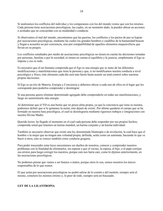 18
Si analizamos los conflictos del individuo y los comparamos con los del mundo vemos que son los mismos.
Cada persona tiene asociaciones psicológicas, las cuales, en un momento dado, la pueden ubicar en acciones
o actitudes que no concuerdan con su modalidad o conducta.
Si observamos el mal del mundo, encontramos que las guerras, los conflictos y los pactos de paz se logran
por asociaciones psicológicas, mediante las cuales los grandes hombres o caudillos de la humanidad buscan
y llegan a acuerdos no por conciencia, sino por compatibilidad de aquellos elementos maquiavélicos que
llevan en su psiquis.
Los conflictos estudiados por medio de asociaciones psicológicas no tienen en cuenta las decisiones tomadas
por personas, familias o por la sociedad, ni tienen en cuenta el equilibrio y la justicia, simplemente el Ego se
impone y eso es todo.
Es necesario que el ser humano comprenda que el Ego es una energía que se nutre de las diferentes
modificaciones y manifestaciones que tiene la persona y que, si no modificamos nuestra conducta a nivel
psicológico y físico, éste elemento cada día será más fuerte hasta asumir un total control sobre nuestras
propias decisiones.
El Ego es un trío de Materia, Energía y Conciencia y debemos ubicar a cada uno de ellos en el lugar que les
corresponde para poderlos comprender y desintegrar.
Si una persona quiere eliminar determinado agregado debe comprenderlo en todas sus manifestaciones, y
luego no suministrarle más energía.
Al determinar que el YO es una bestia que no posee alma propia, ya que la conciencia que tiene es nuestra,
podremos definir que si le quitamos la razón, éste dejará de existir. Por último quedaría el cuerpo que se ha
formado en nuestra luna psicológica, el cual se desintegraría mediante rigurosos trabajos e integraciones con
nuestra Divina Madre.
Querido lector, ha llegado el momento en el cual cada persona debe responder por sus propios hechos;
comprenda usted que tenemos un karma mundial, un karma conjunto y un karma individual.
También es necesario observar que existe una ley denominada lilantropía o de nivelación, la cual hace que el
hombre o la mujer que no tengan una voluntad propia, definida, actúe como un autómata, haciendo lo que ve
hacer a otros, esto se conoce también como conducta gregaria.
Para poder trascender estas leyes necesitamos ser dueños de nosotros, conocer y comprender nuestros
problemas con la finalidad de eliminarlos, sin esperar a que el vecino, la esposa, el hijo, o el papá corrijan
sus errores para luego corregir los nuestros, porque esto nos haría caer, como lo dijimos anteriormente, en
las asociaciones psicológicas.
No podemos pensar que vamos a ser buenos o malos, porque otros lo son, somos nosotros los únicos
responsables de lo que somos.
El que actúa por asociaciones psicológicas no podrá salirse de lo común o del montón, siempre será el
mismo, cometerá los mismos errores y, lo peor de todo, siempre será un fracasado.
LEY DE LA LILANTROPIA
 
