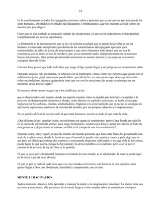 19
Es la manifestación de todos los agregados, instintos, odios y pasiones que se encuentran en cada uno de los
seres humanos, ubicándolos en estados tan decadentes e infrahumanos, que nos muestra tal cual somos en
nuestro país psicológico.
Claro que en este capítulo es necesario señalar las excepciones, ya que no en toda persona se han perdido
completamente los valores espirituales.
La lilantropía es la denominación que se da a la máxima crueldad que se puede desarrollar en un ser
humano; es necesario comprender que dentro de las características del agregado aparecen yoes
sentimentales, de odio, de celos, de amor propio y que estos elementos nada tienen que ver con la
conciencia, con el amor, ni con la caridad y que, en un momento dado, independientemente de nuestras
buenas intenciones, ellos actúan produciendo reacciones en nuestro interior y son capaces de cometer
cualquier clase de delito.
Esto nos hace pensar que todo individuo que tenga el Ego, puede llegar a ser peligroso en un momento dado.
Entrando un poco más en materia, en relación con la lilantropía, vemos cómo hay personas que gozan con el
sufrimiento ajeno. ¿Qué conciencia puede haber, querido lector, en una persona que descarga sus armas
sobre una indefensa criatura, quien nada tiene que ver con las reacciones de un ego asesino que en ese
momento actúa en este sujeto?
Si nosotros observamos las guerras y los conflictos, en las
que se desenvuelve este mundo, donde no importa cuantas vidas se pierdan por defender el capricho o la
posición de determinados elementos y donde, como dijimos en capítulos anteriores, se habla de una paz
impuesta por los cañones, misiles, ametralladoras, llegamos a la conclusión de que la paz no se consigue en
una forma espontánea, nacida en el corazón del hombre, por sus propios esfuerzos y comprensiones.
No se puede calificar de asesino sólo al que mata humanos, asesino es todo el que mata la vida.
¿Qué diferencia hay, querido lector, nos referimos en cuanto al sentimiento, entre el que hunde un cuchillo
en el cuello de un humilde animal, para luego despresarlo, venderlo por kilos y gastar en cerveza el fruto de
esta ganancia y el que hunde el mismo cuchillo en el cuerpo de una víctima humana?
Querido lector, estoy seguro de que las mentes de muchas personas que lean estas frases les presentarán una
serie de explicaciones, donde le harán ver que el animal se puede criar, matar y comer y yo le digo que es
así, pero no olvide que existen dos caminos y usted puede elegir por cuál andar: si escoge el de la horizontal,
puede hacer lo que quiera, porque la ley natural y la de los hombres se lo permite; pero si se va por el
camino de la vertical, la ley de Dios se lo prohibe.
El que se vaya por la horizontal pertenece al reinado de este mundo, es el sabelotodo; él todo lo puede aquí
en la tierra y quizás en el abismo.
El que va por la vertical nada tiene que ver con reinados en la tierra, con honores ni con imperios, sólo
quiere llegar a Dios con obediencia, humildad y comprensión, eso es todo.
MENTE E IMAGINACION
Todo estudiante Gnóstico debe aprender a manejar la mente y la imaginación consciente. La mente tiene sus
acciones y reacciones; ella pertenece al elemento fuego y como ustedes saben es movida por múltiples
 