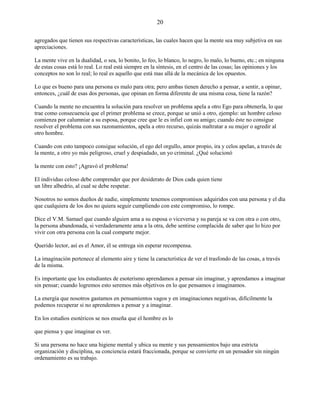 20
agregados que tienen sus respectivas características, las cuales hacen que la mente sea muy subjetiva en sus
apreciaciones.
La mente vive en la dualidad, o sea, lo bonito, lo feo, lo blanco, lo negro, lo malo, lo bueno, etc.; en ninguna
de estas cosas está lo real. Lo real está siempre en la síntesis, en el centro de las cosas; las opiniones y los
conceptos no son lo real; lo real es aquello que está mas allá de la mecánica de los opuestos.
Lo que es bueno para una persona es malo para otra; pero ambas tienen derecho a pensar, a sentir, a opinar,
entonces, ¿cuál de esas dos personas, que opinan en forma diferente de una misma cosa, tiene la razón?
Cuando la mente no encuentra la solución para resolver un problema apela a otro Ego para obtenerla, lo que
trae como consecuencia que el primer problema se crece, porque se unió a otro, ejemplo: un hombre celoso
comienza por calumniar a su esposa, porque cree que le es infiel con su amigo; cuando éste no consigue
resolver el problema con sus razonamientos, apela a otro recurso, quizás maltratar a su mujer o agredir al
otro hombre.
Cuando con esto tampoco consigue solución, el ego del orgullo, amor propio, ira y celos apelan, a través de
la mente, a otro yo más peligroso, cruel y despiadado, un yo criminal. ¿Qué solucionó
la mente con esto? ¡Agravó el problema!
El individuo celoso debe comprender que por desiderato de Dios cada quien tiene
un libre albedrío, al cual se debe respetar.
Nosotros no somos dueños de nadie, simplemente tenemos compromisos adquiridos con una persona y el día
que cualquiera de los dos no quiera seguir cumpliendo con este compromiso, lo rompe.
Dice el V.M. Samael que cuando alguien ama a su esposa o viceversa y su pareja se va con otra o con otro,
la persona abandonada, si verdaderamente ama a la otra, debe sentirse complacida de saber que lo hizo por
vivir con otra persona con la cual comparte mejor.
Querido lector, así es el Amor, él se entrega sin esperar recompensa.
La imaginación pertenece al elemento aire y tiene la característica de ver el trasfondo de las cosas, a través
de la misma.
Es importante que los estudiantes de esoterismo aprendamos a pensar sin imaginar, y aprendamos a imaginar
sin pensar; cuando logremos esto seremos más objetivos en lo que pensamos e imaginamos.
La energía que nosotros gastamos en pensamientos vagos y en imaginaciones negativas, difícilmente la
podemos recuperar si no aprendemos a pensar y a imaginar.
En los estudios esotéricos se nos enseña que el hombre es lo
que piensa y que imaginar es ver.
Si una persona no hace una higiene mental y ubica su mente y sus pensamientos bajo una estricta
organización y disciplina, su conciencia estará fraccionada, porque se convierte en un pensador sin ningún
ordenamiento es su trabajo.
 