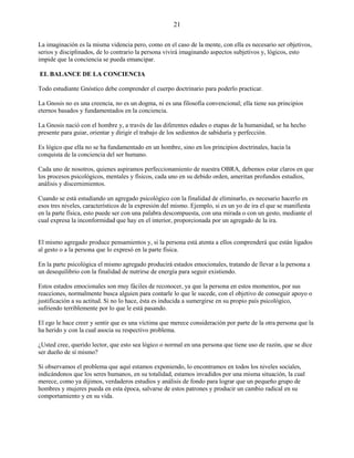 21
La imaginación es la misma videncia pero, como en el caso de la mente, con ella es necesario ser objetivos,
serios y disciplinados, de lo contrario la persona vivirá imaginando aspectos subjetivos y, lógicos, esto
impide que la conciencia se pueda emancipar.
EL BALANCE DE LA CONCIENCIA
Todo estudiante Gnóstico debe comprender el cuerpo doctrinario para poderlo practicar.
La Gnosis no es una creencia, no es un dogma, ni es una filosofía convencional; ella tiene sus principios
eternos basados y fundamentados en la conciencia.
La Gnosis nació con el hombre y, a través de las diferentes edades o etapas de la humanidad, se ha hecho
presente para guiar, orientar y dirigir el trabajo de los sedientos de sabiduría y perfección.
Es lógico que ella no se ha fundamentado en un hombre, sino en los principios doctrinales, hacia la
conquista de la conciencia del ser humano.
Cada uno de nosotros, quienes aspiramos perfeccionamiento de nuestra OBRA, debemos estar claros en que
los procesos psicológicos, mentales y físicos, cada uno en su debido orden, ameritan profundos estudios,
análisis y discernimientos.
Cuando se está estudiando un agregado psicológico con la finalidad de eliminarlo, es necesario hacerlo en
esos tres niveles, característicos de la expresión del mismo. Ejemplo, si es un yo de ira el que se manifiesta
en la parte física, esto puede ser con una palabra descompuesta, con una mirada o con un gesto, mediante el
cual expresa la inconformidad que hay en el interior, proporcionada por un agregado de la ira.
El mismo agregado produce pensamientos y, si la persona está atenta a ellos comprenderá que están ligados
al gesto o a la persona que lo expresó en la parte física.
En la parte psicológica el mismo agregado producirá estados emocionales, tratando de llevar a la persona a
un desequilibrio con la finalidad de nutrirse de energía para seguir existiendo.
Estos estados emocionales son muy fáciles de reconocer, ya que la persona en estos momentos, por sus
reacciones, normalmente busca alguien para contarle lo que le sucede, con el objetivo de conseguir apoyo o
justificación a su actitud. Si no lo hace, ésta es inducida a sumergirse en su propio país psicológico,
sufriendo terriblemente por lo que le está pasando.
El ego le hace creer y sentir que es una víctima que merece consideración por parte de la otra persona que la
ha herido y con la cual asocia su respectivo problema.
¿Usted cree, querido lector, que esto sea lógico o normal en una persona que tiene uso de razón, que se dice
ser dueño de sí mismo?
Si observamos el problema que aquí estamos exponiendo, lo encontramos en todos los niveles sociales,
indicándonos que los seres humanos, en su totalidad, estamos invadidos por una misma situación, la cual
merece, como ya dijimos, verdaderos estudios y análisis de fondo para lograr que un pequeño grupo de
hombres y mujeres pueda en esta época, salvarse de estos patrones y producir un cambio radical en su
comportamiento y en su vida.
 