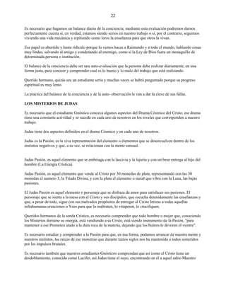 22
Es necesario que hagamos un balance diario de la conciencia; mediante esta evaluación podremos darnos
perfectamente cuenta si, en verdad, estamos siendo serios en nuestro trabajo o si, por el contrario, seguimos
viviendo una vida mecánica y repitiendo como loros la enseñanza para que otros la vivan.
Ese papel es aburrido y hasta ridículo porque lo vemos hacer a Raimundo y a todo el mundo, hablando cosas
muy lindas, salvando al amigo y condenando al enemigo, como si la Ley de Dios fuera un monaguillo de
determinada persona o institución.
El balance de la conciencia debe ser una auto-evaluación que la persona debe realizar diariamente, en una
forma justa, para conocer y comprender cual es lo bueno y lo malo del trabajo que está realizando.
Querido hermano, quizás sea un estudiante serio y muchas veces se habrá preguntado porque su progreso
espiritual es muy lento.
La practica del balance de la conciencia y de la auto- observación le van a dar la clave de sus fallas.
LOS MISTERIOS DE JUDAS
Es necesario que el estudiante Gnóstico conozca algunos aspectos del Drama Cósmico del Cristo; ese drama
tiene una constante actividad y se sucede en cada uno de nosotros en los niveles que corresponden a nuestro
trabajo.
Judas tiene dos aspectos definidos en el drama Cósmico y en cada uno de nosotros.
Judas es la Pasión, es la viva representación del elemento o elementos que se desenvuelven dentro de los
instintos negativos y que, a su vez, se relacionan con la mente sensual.
Judas Pasión, es aquel elemento que se embriaga con la lascivia y la lujuria y con un beso entrega al hijo del
hombre (La Energía Crística).
Judas Pasión, es aquel elemento que vende al Cristo por 30 monedas de plata, representando con las 30
monedas el numero 3, la Triada Divina, y con la plata el elemento o metal que vibra con la Luna, las bajas
pasiones.
El Judas Pasión es aquel elemento o personaje que se disfraza de amor para satisfacer sus pasiones. El
personaje que se sienta a la mesa con el Cristo y sus discípulos, que escucha detenidamente las enseñanzas y
que, a pesar de todo, sigue con sus malvados propósitos de entregar al Cristo Intimo a todas aquellas
infrahumanas creaciones o Yoes para que lo maltraten, lo vituperen, lo crucifiquen.
Queridos hermanos de la senda Crística, es necesario comprender que todo hombre o mujer que, conociendo
los Misterios derrame su energía, está vendiendo a su Cristo, está siendo instrumento de la Pasión, "para
mantener a ese Prometeo atado a la dura roca de la materia, dejando que los buitres le devoren el vientre".
Es necesario estudiar y comprender a la Pasión para que, en esa forma, podamos arrancar de nuestra mente y
nuestros instintos, las raíces de ese monstruo que durante tantos siglos nos ha mantenido a todos sometidos
por los impulsos brutales.
Es necesario también que nuestros estudiantes Gnósticos comprendan que así como el Cristo tiene un
desdoblamiento, conocido como Lucifer, así Judas tiene el suyo, encontrando en él a aquel sabio Maestro
 