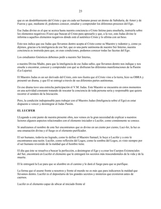 23
que es un desdoblamiento del Cristo y que en cada ser humano posee un átomo de Sabiduría, de Amor y de
Fuerza y que, mediante él, podemos conocer, estudiar y comprender los diferentes procesos del Ego.
Ese Judas divino es el que se acerca hasta nuestra conciencia o Cristo Intimo para enseñarla, instruirla sobre
los elementos negativos (Yoes) que buscan al Cristo para apresarlo y que, a la vez, este Judas divino le
informa a aquellos elementos negativos dónde está el auténtico Cristo y lo afirma con un beso.
Esto nos indica que ese Judas que llevamos dentro acepta al Cristo como su Maestro y redentor y, como ya
dijimos, gracias a la inteligencia de ese Ser, que es una parte autónoma de nuestro Ser Interno, nuestra
conciencia es instruida para que, en esas condiciones, podamos conocer todas las facetas del Ego.
Los estudiantes Gnósticos debemos pedir a nuestro Ser Interno,
a nuestra Divina Madre, para que la inteligencia de ese Judas sabio, que llevamos dentro nos indique y nos
enseñe a encontrar, conocer y comprender con qué se disfrazan las diferentes manifestaciones de la Pasión
(La Lujuria).
El Maestro Judas es un ser derivado del Cristo, esto nos ilustra que el Cristo vino a la tierra, hizo su OBRA y
presentó un drama, y que El se entregó a través de sus diferentes partes autónomas.
En ese drama tuvo una estrecha participación el V.M. Judas. Este Maestro se encuentra en estos momentos
en una actividad constante tratando de rescatar la conciencia de toda persona seria y responsable que quiera
recorrer el sendero de la Iniciación.
Pero, la condición indispensable para trabajar con el Maestro Judas (Inteligencia sobre el Ego) es estar
dispuesto a vencer y desintegrar al Judas Pasión.
EL LUCIFER
LLegando a este punto de nuestra presente obra, nos vemos en la gran necesidad de explicar a nuestros
lectores algunos aspectos relacionados con el elemento iniciador o Lucifer, como comúnmente se conoce.
Si analizamos el nombre de este Ser encontramos que es divino en un ciento por ciento; Luci-fer, la luz es
una emanación divina y el fuego es el elemento purificador.
El ser humano, todavía no logrado, como lo define el Maestro Samael, le huye a Lucifer y a esto le
encontramos una razón. Lucifer, como reflexión del Logos, como la sombra del Logos, es visto siempre por
el ser humano revestido de la maldad que el hombre tiene.
El día que éste se resuelva a buscar la perfección, a desintegrar el Ego y a crear los Cuerpos Existenciales
del Ser, encontrará en Lucifer el elemento que le entregará los secretos más trascendentales de la vida y de la
muerte.
El le entregará la Luz para que se alumbre en el camino y le dará el fuego para que se purifique.
La forma que el asume frente a nosotros y frente al mundo no es más que para indicarnos la maldad que
llevamos dentro. Lucifer es el depositario de los grandes secretos y misterios que existieron antes de
caernos.
Lucifer es el elemento capaz de ubicar al iniciado frente al
 