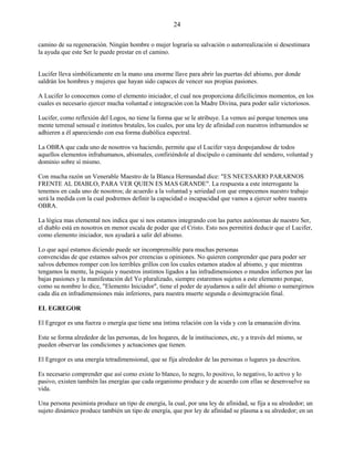 24
camino de su regeneración. Ningún hombre o mujer lograría su salvación o autorrealización si desestimara
la ayuda que este Ser le puede prestar en el camino.
Lucifer lleva simbólicamente en la mano una enorme llave para abrir las puertas del abismo, por donde
saldrán los hombres y mujeres que hayan sido capaces de vencer sus propias pasiones.
A Lucifer lo conocemos como el elemento iniciador, el cual nos proporciona dificílicimos momentos, en los
cuales es necesario ejercer mucha voluntad e integración con la Madre Divina, para poder salir victoriosos.
Lucifer, como reflexión del Logos, no tiene la forma que se le atribuye. La vemos así porque tenemos una
mente terrenal sensual e instintos brutales, los cuales, por una ley de afinidad con nuestros inframundos se
adhieren a él apareciendo con esa forma diabólica espectral.
La OBRA que cada uno de nosotros va haciendo, permite que el Lucifer vaya despojandose de todos
aquellos elementos infrahumanos, abismales, confiriéndole al discípulo o caminante del sendero, voluntad y
dominio sobre sí mismo.
Con mucha razón un Venerable Maestro de la Blanca Hermandad dice: "ES NECESARIO PARARNOS
FRENTE AL DIABLO, PARA VER QUIEN ES MAS GRANDE". La respuesta a este interrogante la
tenemos en cada uno de nosotros; de acuerdo a la voluntad y seriedad con que empecemos nuestro trabajo
será la medida con la cual podremos definir la capacidad o incapacidad que vamos a ejercer sobre nuestra
OBRA.
La lógica mas elemental nos indica que si nos estamos integrando con las partes autónomas de nuestro Ser,
el diablo está en nosotros en menor escala de poder que el Cristo. Esto nos permitirá deducir que el Lucifer,
como elemento iniciador, nos ayudará a salir del abismo.
Lo que aquí estamos diciendo puede ser incomprensible para muchas personas
convencidas de que estamos salvos por creencias u opiniones. No quieren comprender que para poder ser
salvos debemos romper con los terribles grillos con los cuales estamos atados al abismo, y que mientras
tengamos la mente, la psiquis y nuestros instintos ligados a las infradimensiones o mundos infiernos por las
bajas pasiones y la manifestación del Yo pluralizado, siempre estaremos sujetos a este elemento porque,
como su nombre lo dice, "Elemento Iniciador", tiene el poder de ayudarnos a salir del abismo o sumergirnos
cada día en infradimensiones más inferiores, para nuestra muerte segunda o desintegración final.
EL EGREGOR
El Egregor es una fuerza o energía que tiene una íntima relación con la vida y con la emanación divina.
Este se forma alrededor de las personas, de los hogares, de la instituciones, etc, y a través del mismo, se
pueden observar las condiciones y actuaciones que tienen.
El Egregor es una energía tetradimensional, que se fija alrededor de las personas o lugares ya descritos.
Es necesario comprender que así como existe lo blanco, lo negro, lo positivo, lo negativo, lo activo y lo
pasivo, existen también las energías que cada organismo produce y de acuerdo con ellas se desenvuelve su
vida.
Una persona pesimista produce un tipo de energía, la cual, por una ley de afinidad, se fija a su alrededor; un
sujeto dinámico produce también un tipo de energía, que por ley de afinidad se plasma a su alrededor; en un
 