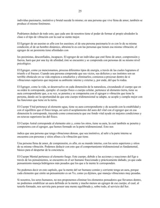 25
individuo pasionario, instintivo y brutal sucede lo mismo; en una persona que vive llena de amor, también se
produce el mismo fenómeno.
Podríamos deducir de todo esto, que cada uno de nosotros tiene el poder de formar al propio alrededor la
clase o el tipo de vibración con la cual se siente mejor.
El Egregor de un asesino es afín con los asesinos; el de una persona pasionaria lo es con lo de su misma
condición; el de un hombre dinámico, altruista lo es con las personas que tienen esa misma vibración; el
egregor de un pesimista tiene afinidades con
los pesimistas, desconfiados, incapaces. El egregor de un individuo que esté lleno de amor, comprensión y
fuerza, hará que por una ley de afinidad, éste se encuentre y se comprenda con personas de su mismo nivel
psicológico.
El Egregor, como ya mencionamos, procesa diferentes tipos de energía, a través de las cuales logramos el
triunfo o el fracaso. Cuando una persona comprende que sus vicios, sus defectos y sus instintos son un
terrible obstáculo en su vida empieza a estudiarlos y eliminarlos; comienza a procesar dentro de sí
vibraciones superiores que mejoran su ambiente interno y externo y, por ende, del que lo rodea.
El Egregor, como la vida, se desenvuelve en cada dimensión de la naturaleza, circundando el cuerpo que en
su orden le corresponde, ejemplo: el cuerpo físico o cuerpo celular, pertenece al elemento tierra, tiene su
aura correspondiente que, a su vez, se penetra y se compenetra con el egregor o vibración que tiene la
persona, dando así la oportunidad de que este cuerpo tridimensional se adapte, se acople y cumpla mejor con
las funciones que tiene en la tierra.
El Cuerpo Vital pertenece al elemento agua, tiene su aura correspondiente y de acuerdo con la estabilidad y
con el equilibrio que el físico tenga, así será el acoplamiento del aura del vital con el egregor que en esa
dimensión le corresponde, trayendo como consecuencia que ese fondo vital ayude en mejores condiciones y
en octavas superiores las del físico.
El Cuerpo Astral corresponde al elemento aire y, como los otros, tiene su aura, la cual también se penetra y
compenetra con el egregor, que hemos formado en la parte tridimensional. Esto nos
indica que una persona que tenga vibraciones densas, que sea instintivo, al salir a la parte interna se
encuentra con personas y sitios afines a la vibración que tiene.
Una persona llena de amor, de comprensión, es afín, en su mundo interno, con los seres superiores y sitios
de su misma vibración. Podemos deducir con esto que el comportamiento tridimensional es fundamental,
básico para el despertar de la conciencia.
El Cuerpo Mental pertenece al elemento fuego. Este cuerpo, debido a las acciones y reacciones del Ego a
través de los pensamientos, se encuentra en el ser humano fraccionado y prácticamente dañado, ya que cada
pensamiento maneja hidrógenos más pesados que los que a la mente le corresponden.
No podemos decir en este capítulo, que la mente del ser humano común y corriente tenga un aura, porque
cada elemento que emite un pensamiento es un Yo, como ya dijimos, que maneja vibraciones muy pesadas.
Si nosotros, los seres humanos, no nos proponemos eliminar los elementos pensadores que llevamos dentro,
no podremos estabilizar un aura definida en la mente y mucho menos un egregor de ese cuerpo, el cual, al
tenerlo formado, nos serviría para poseer una mente equilibrada y, sobre todo, al servicio del Ser.
 