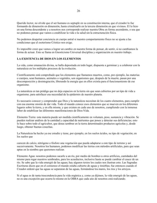 26
Querido lector, no olvide que el ser humano es septuple en su constitución interna, que el creador lo fue
formando de dimensión en dimensión, hasta cristalizarlo en la tercera dimensión en que vivimos. El lo hizo
en una forma descendente y a nosotros nos corresponde realizar nuestra Obra en forma ascendente, o sea que
no podemos pensar que vamos a estabilizar la vida o la salud sin la estructuración física.
No podemos despertar conciencia en cuerpo astral si nuestro comportamiento físico no se ajusta a las
condiciones que el esoterismo Crístico nos exige.
Es imposible creer que vamos a lograr un cambio en nuestra forma de pensar, de sentir, si no cambiamos la
forma de actuar. Esto se llama en Gnosticismo Universal disciplina y organización en nuestro trabajo.
LA EXISTENCIA DE DIOS EN LOS ELEMENTOS
La vida, como emanación divina, se halla depositada en todo lugar, dispuesta a germinar y a colaborar con la
naturaleza en los múltiples procesos de la evolución.
Científicamente está comprobado que los elementos que llamamos muertos, como, por ejemplo, las materias
o cuerpos, sean humanos, animales o vegetales, son organismos que, después de la muerte, pasan por una
descomposición y desintegración, liberando la energía que en ellos existía para el funcionamiento de ese
organismo.
La naturaleza es tan pródiga que no deja espacios en la tierra sin que sean cubiertos por un tipo de vida u
organismo, para satisfacer esa necesidad de la epidermis de nuestro planeta.
Es necesario conocer y comprender que Dios y la naturaleza necesitan de los cuatro elementos, para cumplir
con esa enorme misión de dar vida. Todo el mundo conoce esos elementos que se mueven en los diferentes
lugares sobre la tierra, y en ella misma, y que existen en cada uno de nosotros, cumpliendo con la inmensa
labor de estabilizar las diferentes manifestaciones de Dios-Vida.
Elemento Tierra: esta materia puede ser medida científicamente en volumen, peso, sustancia y vibración. Se
pueden realizar análisis de la cantidad y capacidad de nutrientes que posee y detectar sus deficiencias; esto
lo hace sobre todo el agricultor, que desea sembrar en la tierra determinados productos agrícolas y, desde
luego, obtener buenas cosechas.
La Naturaleza ha hecho ya ese estudio y tiene, por ejemplo, en los suelos ácidos, su tipo de vegetación; en
los suelos que
carecen de calcio, nitrógeno o fósforo una vegetación que pueda adaptarse a este tipo de terreno y así
sucesivamente. Nosotros los humanos, podemos modificar las tierras con métodos artificiales, para que sean
aptas en la siembra que queremos realizar.
Elemento Agua: nosotros podemos sacarle a un río, por medio de bombeo u otros artificios, cantidades del
mismo para regar nuestros sembrados, para los acueductos, inclusive hasta se puede cambiar el cauce de un
río. Se sabe que la vida emergió de las aguas; hay algunos textos los cuales nos ilustran esto. Las Sagradas
Escrituras dicen que en el comienzo el mundo estaba cubierto de aguas y tinieblas; fue entonces cuando el
Creador ordenó que las aguas se separaran de las aguas, formándose los mares, los ríos y los arroyos.
Si el agua es de tanta trascendencia para la vida orgánica y, como ya dijimos, la vida emergió de las aguas,
no es una excepción que ocurra lo mismo en la OBRA que cada uno de nosotros está realizando.
 