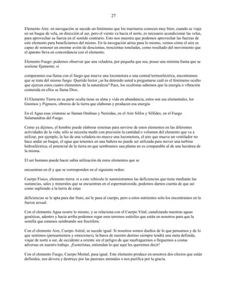 27
Elemento Aire: en navegación se sucede un fenómeno que los marineros conocen muy bien; cuando se viaja
en un buque de vela, en dirección al sur, pero el viento va hacia el norte, es necesario acondicionar las velas,
para aprovechar su fuerza en el sentido contrario. Esto nos muestra que podemos aprovechar las fuerzas de
este elemento para beneficiarnos del mismo. En la navegación aérea pasa lo mismo, vemos cómo el aire es
capaz de sostener un enorme avión de doscientas, trescientas toneladas, como resultado del movimiento que
el aparato lleva en concordancia con el elemento.
Elemento Fuego: podemos observar que una veladora, por pequeña que sea, posee una mínima llama que se
sostiene fijamente; si
comparamos esa llama con el fuego que mueve una locomotora o una central termoeléctrica, encontramos
que se trata del mismo fuego. Querido lector ¿se ha detenido usted a preguntarse cuál es el fenómeno oculto
que ejercen estos cuatro elementos de la naturaleza? Pues, los ocultistas sabemos que la energía o vibración
contenida en ellos se llama Dios.
El Elemento Tierra en su parte oculta tiene su alma y vida en abundancia, estos son sus elementales, los
Gnomos y Pigmeos, obreros de la tierra que elaboran y producen esa energía.
En el Agua esas criaturas se llaman Ondinas y Nereidas; en el Aire Silfos y Sílfides; en el Fuego
Salamandras del Fuego.
Como ya dijimos, el hombre puede elaborar sistemas para servirse de estos elementos en las diferentes
actividades de la vida; sólo se necesita medir con precisión la cantidad o volumen del elemento que va a
utilizar, por ejemplo, la luz de una veladora no mueve una locomotora, el aire que mueve un ventilador no
hace andar un buque, el agua que tenemos en una bañera no puede ser utilizada para mover una turbina
hidroeléctrica; el potencial de la tierra en que sembramos una planta no es comparable al de una hectárea de
la misma.
El ser humano puede hacer sabia utilización de estos elementos que se
encuentran en él y que se corresponden en el siguiente orden:
Cuerpo Físico, elemento tierra: si a este vehículo le suministramos las deficiencias que tiene mediante las
sustancias, sales y minerales que se encuentran en el espermatozoide, podemos darnos cuenta de que así
como supliendo a la tierra de estas
deficiencias se le apta para dar fruto, así le pasa al cuerpo, pero a estos nutrientes solo los encontramos en la
fuerza sexual.
Con el elemento Agua ocurre lo mismo, y se relaciona con el Cuerpo Vital; canalizando nuestras aguas
genéticas, adentro y hacia arriba podemos regar esos terrenos estériles que están en nosotros para que la
semilla que estamos sembrando sea fructifera.
Con el elemento Aire, Cuerpo Astral, se sucede igual. Si nosotros somos dueños de lo que pensamos y de lo
que sentimos (pensamientos y emociones), la barca de nuestro destino siempre tendrá una meta definida,
viajar de norte a sur, de occidente a oriente sin el peligro de que naufraguemos o lleguemos a costas
adversas en nuestro trabajo. ¡Esoteristas, entiendan lo que aquí les queremos decir!
Con el elemento Fuego, Cuerpo Mental, pasa igual. Este elemento produce en nosotros dos efectos que están
definidos, nos devora y destruye por las pasiones animales o nos purifica por la gracia.
 