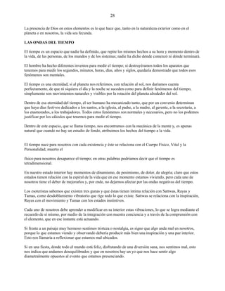28
La presencia de Dios en estos elementos es lo que hace que, tanto en la naturaleza exterior como en el
planeta o en nosotros, la vida sea fecunda.
LAS ONDAS DEL TIEMPO
El tiempo es un espacio que nadie ha definido, que repite los mismos hechos a su hora y momento dentro de
la vida, de las personas, de los mundos y de los sistemas; nadie ha dicho dónde comenzó ni dónde terminará.
El hombre ha hecho diferentes inventos para medir el tiempo; si destruyéramos todos los aparatos que
tenemos para medir los segundos, minutos, horas, días, años y siglos, quedaría demostrado que todos esos
fenómenos son mentales.
El tiempo es una eternidad; si al planeta nos referimos, con relación al sol, nos daríamos cuenta
perfectamente, de que ni siquiera el día y la noche se suceden como para definir fenómenos del tiempo,
simplemente son movimientos naturales y visibles por la rotación del planeta alrededor del sol.
Dentro de esa eternidad del tiempo, el ser humano ha mecanizado tanto, que por un convenio determinan
que haya días festivos dedicados a los santos, a la iglesia, al padre, a la madre, al gerente, a la secretaria, a
los enamorados, a los trabajadores. Todos estos fenómenos son normales y necesarios, pero no los podemos
justificar por los cálculos que tenemos para medir el tiempo.
Dentro de este espacio, que se llama tiempo, nos encontramos con la mecánica de la mente y, es apenas
natural que cuando no hay un estudio de fondo, atribuimos los hechos del tiempo a la vida.
El tiempo nace para nosotros con cada existencia y éste se relaciona con el Cuerpo Físico, Vital y la
Personalidad; muerto el
físico para nosotros desaparece el tiempo; en otras palabras podríamos decir que el tiempo es
tetradimensional.
En nuestro estado interior hay momentos de dinamismo, de pesimismo, de dolor, de alegría; claro que estos
estados tienen relación con la espiral de la vida que en ese momento estamos viviendo, pero cada uno de
nosotros tiene el deber de mejorarlos y, por ende, no dejarnos afectar por las ondas negativas del tiempo.
Los esoteristas sabemos que existen tres gunas y que éstas tienen íntima relación con Sattwas, Rayas y
Tamas, como desdoblamiento vibratorio que rige todo lo que existe. Sattwas se relaciona con la inspiración,
Rayas con el movimiento y Tamas con los estados instintivos.
Cada uno de nosotros debe aprender a modificar en su interior estas vibraciones, lo que se logra mediante el
recuerdo de sí mismo, por medio de la integración con nuestra conciencia y a través de la comprensión con
el elemento, que en ese instante está actuando.
Si frente a un paisaje muy hermoso sentimos tristeza o nostalgia, es signo que algo anda mal en nosotros,
porque lo que estamos viendo y observando debería producir más bien una inspiración y una paz interior.
Esto nos llamaría a reflexionar que estamos mal ubicados.
Si en una fiesta, donde todo el mundo está feliz, disfrutando de una diversión sana, nos sentimos mal, esto
nos indica que andamos desequilibrados y que en nosotros hay un yo que nos hace sentir algo
diametralmente opuestos al evento que estamos presenciando.
 