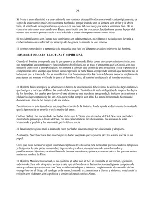 29
Si frente a una calamidad o a una catástrofe nos sentimos desequilibrados emocional y psicológicamente, es
signo de que estamos mal, Gnósticamente hablando, porque cuando uno se conecta con el Ser y se ubica
bien, el sentido de la inspiración nos ayuda a ver las cosas tal cual son y por ende a sentirnos bien. De lo
contrario estaríamos marchando con Rayas, en relación con las tres gunas, haciéndonos pensar lo peor del
evento que estamos presenciando o nos induciría a correr desesperadamente como locos.
Si nos identificamos con Tamas nos sumiríamos en la lamentación, en el llanto o inclusive nos llevaría a
emborracharnos o a sufrir tal vez otro tipo de desgracia, la muerte de uno mismo.
El tiempo es mecánico y pertenece a la mecánica que rige los diferentes estados inferiores del hombre.
HOMBRE: FISICO, INTELECTUAL Y ESPIRITUAL
Cuando el hombre comprende que lo que aparece en el mundo físico como un cuerpo atómico celular, con
sus respectivas características y funcionalismos biológicos, no es todo, y encuentra que la Gnosis, con sus
estudios científicos y antropológicos, nos enseña a conocer que dentro de esta estructura física se penetran y
compenetran otros cuerpos que tienen como expresión la parte física, comprende también que la mente no es
todo sino que, a través de ella, se manifiestan tres funcionamientos los cuales debemos conocer ampliamente
para tener una somera visión de lo que es el hombre físico, el hombre intelectual y el hombre espiritual.
El Hombre Físico cumple y se desenvuelve dentro de una mecánica dificilísima, tal como las leyes naturales
que lo rigen y las leyes de Dios, las cuales debe cumplir. También está en la obligación de respetar las leyes
de los hombres, los cuales, por desenvolverse dentro de una mecánica tan grande, lo inducen en ocasiones a
olvidar las leyes naturales y las de Dios, para poder cumplir con ellas. Lo antes mencionado ha quedado
demostrado a través del tiempo y de los hechos.
Permítaseme en este tema hacer un pequeño recuento de la historia, donde queda perfectamente demostrado
que la ignorancia es atrevida y es la madre del error.
Galileo Galilei, fue encarcelado por haber dicho que la Tierra gira alrededor del Sol. Socrates, por haber
ilustrado la psicología a través del Ser, con sus características revolucionarias, fue acusado de estar
levantando el pueblo y fue asesinado, por la falsa ciencia.
El fanatismo religioso mató a Juana de Arco por haber sido una mujer revolucionaria y despierta.
Atahualpa, Sacerdote Inca, fue muerto por no haber aceptado que la palabra de Dios estaba escrita en un
papel.
Creo que no es necesario seguir ilustrando capítulos de la historia para demostrar que los caudillos religiosos
y dirigentes de esta pobre humanidad, degenerada y caduca, siempre han sido unos dormidos y,
perdónesenos el término, asesinos llenos de buenas intenciones, quienes, como sucede en las guerras santas,
matan en nombre de Dios.
El Hombre Mental e Intelectual, si no equilibra el saber con el Ser, se convierte en un bribón, ignorante,
sabelotodo. Para más desgracia, vemos a este tipo de hombres en las instituciones religiosas con poses de
amos y señores que se codean con Dios estableciendo leyes y estatutos, tergiversando el contenido de los
evangelios con el látigo del verdugo en la mano, lanzando excomuniones a diestra y siniestra, mezclando la
religión con el dinero, con la política y comercializando con las Almas.
 