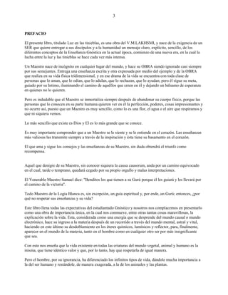 3
PREFACIO
El presente libro, titulado Luz en las tinieblas, es una obra del V.M.LAKHSMI, y nace de la exigencia de un
SER que quiere entregar a sus discípulos y a la humanidad un mensaje claro, explícito, sencillo, de los
diferentes conceptos de la Enseñanza Gnóstica en la actual época, comienzo de una nueva era, en la cual la
lucha entre la luz y las tinieblas se hace cada vez más intensa.
Un Maestro nace de incógnito en cualquier lugar del mundo, y hace su OBRA siendo ignorado casi siempre
por sus semejantes. Entrega una enseñanza escrita y otra expresada por medio del ejemplo y de la OBRA
que realiza en su vida física tridimensional, y en ese drama de la vida se encuentra con toda clase de
personas que lo aman, que lo odian, que lo adulan, que lo rechazan, que lo ayudan; pero él sigue su meta,
guiado por su Intimo, iluminando el camino de aquéllos que creen en él y dejando un bálsamo de esperanza
en quienes no lo quieren.
Pero es indudable que el Maestro se inmortaliza siempre después de abandonar su cuerpo físico, porque las
personas que lo conocen en su parte humana quieren ver en él la perfección, poderes, cosas impresionantes y
no ocurre así, puesto que un Maestro es muy sencillo, como lo es una flor, el agua o el aire que respiramos y
que ni siquiera vemos.
Lo más sencillo que existe es Dios y El es lo más grande que se conoce.
Es muy importante comprender que a un Maestro se le siente y se le entiende en el corazón. Las enseñanzas
más valiosas las transmite siempre a través de la inspiración y ésta tiene su basamento en el corazón.
El que ama y sigue los consejos y las enseñanzas de su Maestro, sin duda obtendrá el triunfo como
recompensa.
Aquel que denigre de su Maestro, sin conocer siquiera la causa causorum, anda por un camino equivocado
en el cual, tarde o temprano, quedará cegado por su propio orgullo y malas interpretaciones.
El Venerable Maestro Samael dice: "Benditos los que tienen a su Gurú porque él les guiará y les llevará por
el camino de la victoria".
Todo Maestro de la Logia Blanca es, sin excepción, un guía espiritual y, por ende, un Gurú; entonces, ¿por
qué no respetar sus enseñanzas y su vida?
Este libro llena todas las expectativas del estudiantado Gnóstico y nosotros nos complacemos en presentarlo
como una obra de importancia única, en la cual nos conmueve, entre otras tantas cosas maravillosas, la
explicación sobre la vida. Esta, considerada como una energía que se desprende del mundo causal o mundo
electrónico, hace su ingreso a la materia después de un recorrido a través del mundo mental, astral y vital,
haciendo en este último su desdoblamiento en los éteres químicos, lumínicos y reflector, para, finalmente,
aparecer en el mundo de la materia, tanto en el hombre como en cualquier otro ser por más insignificante
que sea.
Con esto nos enseña que la vida existente en todas las criaturas del mundo vegetal, animal y humano es la
misma, que tiene idéntico valor y que, por lo tanto, hay que respetarla de igual manera.
Pero el hombre, por su ignorancia, ha diferenciado los infinitos tipos de vida, dándole mucha importancia a
la del ser humano y restándole, de manera exagerada, a la de los animales y las plantas.
 