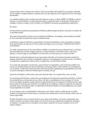 30
¿Quieren saber cómo se llaman estos señores? ¡Son los mercaderes del templo! No nos estamos refiriendo
en este capítulo a ninguna religión en especial sino a los que negocian con la religión del vecino, del amigo,
del hermano.
La verdadera religión tiene un nombre que todos debemos conocer, se llama AMOR. El AMOR no sabe de
finanzas, no tiene preferidos, no quiere mal para nadie, es igual para todos, el intelectual, el adinerado, el
mendigo, el blanco, el negro, el feo, el bonito; en el AMOR se encuentra una igualdad de condiciones y
de valores.
Existen millones de personas que practican el Budismo, dándose golpes de pecho y haciendo lo contrario de
lo que Buda enseñó.
Otro tanto está haciendo lo mismo con las enseñanzas de Mahoma, sin embargo, están matando en nombre
de ALA, haciendo lo contrario de lo que ese profeta enseñó.
Cantidad de criaturas de diferentes sectas pululan en la tierra discutiéndose a Jesús y haciendo lo contrario
de lo que El enseñó. Se sabe que el Cristo no dejó una religión, sino un mensaje: "AMAOS LOS UNOS A
LOS OTROS".
Las malas interpretaciones de los textos bíblicos, debido a las traducciones que cada quien hace a su antojo,
han ocasionado que con ellas se hagan negocios, se cobren diezmos y cuotas para entrar y salir de las
iglesias, y el que no paga es excomulgado, se le mira mal y se le dice que no va a unirse con Dios.
Querido lector, usted sabrá dispensar lo que aquí estamos diciendo, no lo estamos haciendo a nombre de
ninguna institución, pero mientras los dirigentes religiosos no se propongan a encarnar el amor, la caridad y
la comprensión, seguiremos viendo en ellos a la inquisición, con otra forma de matar.
No se mata sólo quemando a las personas, como lo hacían los inquisidores, como lo hicieran también con
nosotros en tiempos pasados por estar escribiendo lo mismo que ahora, se hace también con un desagravio,
con un insulto, y sobre todo cuando una pobre alma llena de dolor, agobiada por las pesadumbres de la vida
se acerca a una iglesia a buscar un bálsamo para su corazón y lo que
encuentra son regaños y malos tratos; ésa es una forma de matar, no a su parte física, sino a su alma.
Los sentimientos del hombre, cuando éstos son atrapados por las diferentes características del Ego, se llenan
de sentimentalismo y ternura para con sus afines y de odio y crueldad para con sus enemigos. Lo mismo
ocurre con algunos dirigentes cuando alguien es capaz de decirle que sus decisiones o determinaciones están
equivocadas. Si la persona que reclamó es un empleado de ese dirigente y trabaja en alguna de sus empresas,
esa pobre Alma es lanzada a la calle, sin importarle en absoluto el hambre y las necesidades que van a pasar
los que dependan de su sueldo.
Si es un religioso, que se sobrentiende ha sido puesto como cabeza visible o santificante de un pueblo,
también se comporta de la misma forma y, como tiene unos sentimientos al servicio del Ego, actúa como un
sincero equivocado.
El padre de familia, que en ocasiones gasta lo que se gana en borracheras, en cerveza, en bacanales, que
insulta y maltrata a su esposa e hijos, porque se cree el rey de la casa, representa al caudillo de un hogar y,
no obstante, se comporta así con su esposa, con sus hijos y también con los que comparten con él en el
aspecto religioso.
 