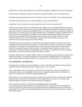 31
Querido lector, a grosso modo exponemos ante usted tres personajes encargados de formar un mundo mejor.
El jefe de hogar, encargado de formar a los hombres y mujeres del mañana, ¿con ese comportamiento?
El religioso, persona encargada de conservar la mística y el amor de la sociedad, ¿con ese comportamiento?
El caudillo o jefe de grandes masas, o quizás el político, ¿con ese comportamiento?
Amigo lector, con ese cúmulo de cosas que andan mal, ¿usted sí cree en un mundo mejor?
¿Usted cree en cambios en las masas? Imposible mi caro amigo; si quiere un cambio hágalo usted, si quiere
un mundo mejor créelo usted, no espere a que el mundo cambie hacia usted, hágalo usted hacia el mundo, no
espere que el mundo lo comprenda, comprendálo usted. Así lo logrará, no pierda ese momento de euforia. Si
por desgracia cae en manos de esos tres grupos de bribones que ya señalamos se perderá y también todos los
suyos, porque esos tres personajes ya indicados lo único que han sido capaces de hacer en esta época de
bancarrota y de pérdida de todos los principios morales, es hacer un arca grande y espaciosa, no para
salvarse del diluvio, como lo hizo el Noé bíblico, sino para entrar ellos con todos sus secuaces al río
tormentoso de la vida, para navegar en él, hasta el abismo.
El Hombre Espiritual. Este hombre es el resultado de rigurosísimas disciplinas y super-esfuerzos, que ha
sido capaz de encarnar la doctrina del corazón y no la doctrina del ojo. Que ha visto siempre a la sociedad o
a la familia y a los amigos como un espejo donde se ve de cuerpo entero, quien observa en los demás el
reflejo de sus propios errores y en lugar de censurar a otra persona, busca corregirse a sí mismo. Es una
persona que vive llena de AMOR, de comprensión, que ama a Dios, en la expresión de la vida; que aspira a
la perfección, que llega a la muerte en posición de todos sus sentidos.
En síntesis, diremos que es un hombre noble y notable, no como aquéllos que han gastado sus energías en la
displicencia del placer. Estos pobres individuos son como naranjas exprimidas tiradas a la calle para que
todo el mundo las pisotee. POR EL CRISTO ¡A LA BATALLA! ¡A LA BATALLA! ¡A LA BATALLA!
EL SENTIDO DE LA INSPIRACION
El trabajo esotérico Gnóstico exige una disciplina y un orden, sobre todo es necesario que cada estudiante
comprenda por qué el Maestro Samael dice: "Organo que no se usa se atrofia".
Todos comprendemos que el ser humano no consta sólo de un cuerpo físico, sino que es septuple en su
constitución interna, y esto corresponde o tiene relación, con aquella organización que en esoterismo se
conoce con el nombre de "Ley del Eterno Heptaparaparshinohk".
El cuerpo físico, como vehículo de expresión de su parte interna, debe desenvolverse dentro de la mecánica
tridimensional, con la ayuda o el asesoramiento de los cuerpos internos, los cuales, en su debido orden,
también cumplen sus funciones en las dimensiones que les corresponde.
Cada uno de estos vehículos o cuerpos, debe ser dominado mediante la disciplina
y la voluntad para que cumpla y obedezca la voluntad del Padre. El cuerpo físico debe ser disciplinado a
través de la observación, para que haya una canalización de fuerzas, impidiendo que los tres cerebros que
corresponden a este cuerpo, actúen independientemente y puedan tener la conciencia ubicada en su lugar, es
decir, donde estamos.
 